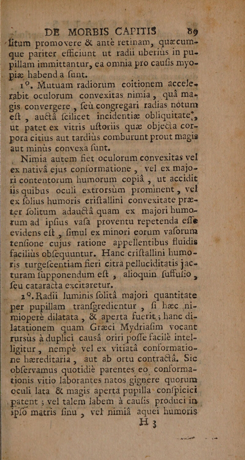 | 3 P i. d tohac DE. MORBIS CAPITIS 59 «litum promovere &amp; anté retinam, quacum- . que pariter efficiunt ut radii uberius in pu- pillam immittantur, ea omnia pro caufis myo- Bxadhabendas[Bnk. 26. o oat : . 19. Mutuam radiorum coitionem acccle. xabit oculorum convexitas nimia, quà ma. gis convergere , feü congregari radias notum eft, au&amp;á ícilicet. incidentia obliquitate?, ut patetex vitris uftoriis quae objecia cor- aut minus convexa funt. i Nimia autem fiet oculorum convexitas vel ri contentorum humorum copià , ut accidit üsquibus oculi extrorsum prominent , vel ex folius humoris criftallini convexitate prae- ter folitum adauctá quam ex majori humo- rum ad ipfius vaía proventu repetenda efle evidens eít ,. (imul ex minori eorum vaforum tenfione cujus ratione appcllentibus fluidis facilius obíequuntur. Hanc criftallini humo- ris turgefcentiam fieri citra pelluciditatis Jac- turam fupponendum eft ,. alioquin. fuffutio , - feu cataracta excitaretur. : UR . a8.Radii luminis folità majori quantitate | per pupillam tranfgredientur , fi hzc. ni-  miopere dilatata , &amp; aperta fuerit; hanc di- -latationem. quam. Graci Mydriafim vocant rursus àduplici causá oriri poffe facile intcl- igitur, nempe velex vitiatà contormatio- ne hereditaria , aut ab ortu contractá. Sic obíervamus quotidie parentes eo. conforma- tionis vitio laborantes natos gignere quorum oculi lata &amp; magis aperta pupilla: confpicici - ipfo matris finu , vcl nimià aquei humoris Ea