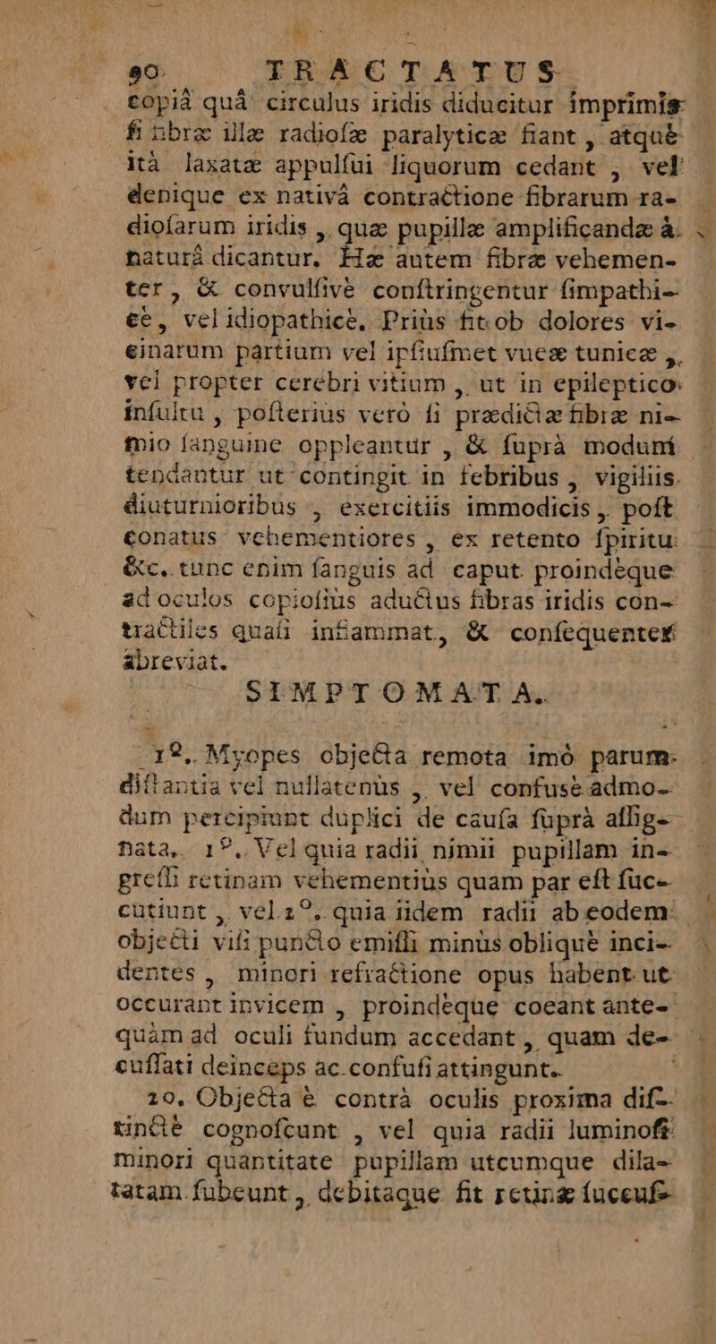 tOpià quá ' circulus iridis diducitur imprimis f nbrz illa radiofz paralyticae fiant , atqu&amp; ità laxatz appulfüi liquorum cedant , vel denique ex nativá contraétione fibrarum ra- diofarum iridis ,. qua pupillae amplificandz à. naturá dicantur, Ha autem fibra vehemen- ter, &amp; convulfive. conftringentur fimpathi-- ce, velidiopathice. Priüs ft ob dolores vi- einarum partium vel ipfiufmet vues tuniez ,, vcl propter cerebri vitium , ut in epileptico: infultu , pofterius veró fi praedictae fibre ni- fnio fangume oppleantur , &amp; fuprà moduní tendantur ut contingit in febribus , vigiliis. diuturnioribus , exercitiis immodicis ,. poft conatus: vehementiores , ex retento fpiritu. Gc. tunc enim fanguis ad. caput. proindeque adoculos copiofius adu&amp;ius fibras iridis con-- tradiles quaíi infammat, &amp; confequenter abreviat. SIMPTOMAT A. .19. Myopes objeGa remota imó parum: ditantia vel nullatenus ,. vel confuse admo-- dum percipiunt duplici de caufa füprà allig-- fata, 17. Vcl quia radii, nimii. pupillam in- gretB retinam vehementiüs quam par eft füc- cutiunt , velz?. quia iidem radii ab eodem: objecti vifi puncto emifli minüs oblique inci- — | dentes, minori refraGtione opus habent ut. occurapntinvicem , proindeque coeant ante- quàmad oculi fundum accedant , quam de- cuflati deinceps ac.confufi attingunt. 19, Objecta € contrà oculis proxima dif- . tindé cognofcunt , vel quia radii luminoft. — minori quantitate pupillam utcumque dila- tatam fubcunt , debitaque. fit perg fuceuf-