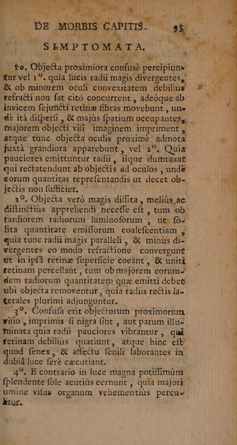 Tu 28 i5 PT OMA A T A. E. Ee 2i E to. Objeda proximiora confuse percipite ur vel 19. quia lucis radii magis divergentes, &amp; ob minorem oculi convexitatem debiliüs xefracti non fat citó concurrent , adeoque ab invicem fejuficti retinze fibras movebunt , une majorem obje&amp;ti vifi imaginem impriment , pauciores emittuntur radi, iique dumtaxat qui rectatendunt ab objectis ad oculos , und&amp; je&amp;tis non füfficiet, 29. Objecta vetó magis diífita , meliàs ae diftinctius apprehendi necefle eft, tum ob tardiorem radiorum luminoforum , : ita quantitate emifforum coalefcentiam : «quia tunc radii maeis paralleli, &amp; minus di- vergentes co modo refratione convergunt ut in ipfa retinz füperficie coeant , &amp; uniti elem radiorum quantitatem que emitti debet ubi objecta removentur , quia radiis rectis la- &amp;erales plurimi adjunguntur. * 39. Confufa erit objectorum proximorum vifio , imprimis (i nigra fint , aut parum illu- minata quia radii pauciores ' vibrántur , quá rfetinam debilis quatiünt, atque hinc eft quod fenex, &amp; affectu fenili laborantes in dabiá luce fer cecutiant. 4?. E contrario in luce magna potiffimum umine viíus organum Mox. percu- ktur..