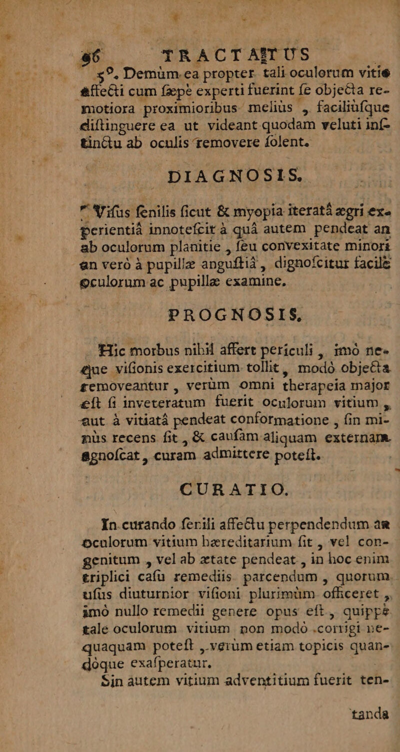 NCUNALLA METTI ES Y x » 9, Demüm.ea propter. tali oculorum vitie motiora proximioribus meliüs , faciliüfque diftinguere ea ut videant quodam veluti inf- tin&amp;u ab oculis removere folent. DIAGNOSIS. * Arifus fenilis (icut &amp; myopia iterat zegri ex» perientià innotefrità quá autem pendeat an ab oculorum planitie , feu convexitate minori &amp;n veró à pupille angufti3, dignofcitur facilz culorum ac pupillae examine, PROGNOSIS, Hic morbus nibil affert periculi ,, 1mó ne- £jue viüonis exercitium tollit, modó obje&amp;ta £emoveantur, verüm omni therapeía major &amp;Ít (i inveteratum fuerit oculorum vitium , aut à vitiatá pendeat conformatione , in mi- nüs recens fit , &amp; caufam aliquam externam. 8gnoícat , curam admittere poteft. CURATIO. In curando ferili affectu perpendendum ag Dculorum vitium bareditarium fit , vel con- genitum , vel ab etate pendeat , in hoc enim triplici cafu remediis. parcendum , quorum ufus diuturnior vifioni plurimüm. ofhceret ,, àmó nullo remedii genere opus eft, quippe rale oculorum vitium pon modo corrigi ne- quaquam poteft , vgrüm etiam topicis quan- doque exafperatur. Sin autem vitium adventitium fuerit ten- tanda