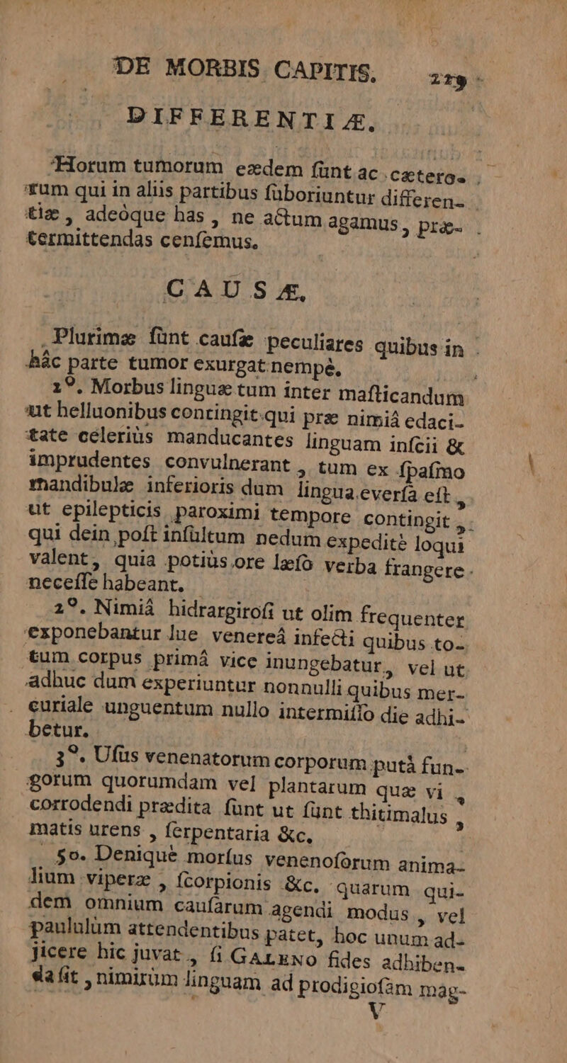 DE MORBIS CAPITIS, — ;;,. DIFFERENTIZ,. Horum tumorum ezdem fünt ac .czterg. a um qui in aliis partibus füboriuntur differen. - tiz , adeóque has , ne a&amp;tum agamus, prae. . termittendas cenfemus. | CAU S£, Plurima fünt caufa peculiares quibus in ác parte tumor exurgat nempe, cla 19. Morbus linguas tum inter maflicandum «it helluonibus contingit qui pra nimiá edaci- t*ate celerius manducantes linguam infcii &amp; imprudentes convulnerant , tum ex fpafmo rnandibule inferioris dum lingua everfa eft, ut epilepticis paroximi tempore contingit , - qui dein poft infültum nedum expedite loqui valent, quia potiüsore lzíó verba frangere - necefle habeant. - 2?. Nimiá hidrargiro(i ut olim frequenter exponebantur lue venereá infecti quibus to- tum corpus primá vice inungebatur, velut adhuc dum experiuntur nonnulli quibus mer- . euriale unguentum nullo intermiifo die adhi- betur. | 3^. Ufüs venenatorum corporum putá fun-- forum quorumdam vel plantarum qua vi corrodendi praedita fünt ut (ünt thitimalus , matis urens , ferpentaria &amp;c. | . 5o. Denique morfus venenoforum anima- lium viperz , Ícorpionis &amp;c. quarum qui- dem omnium caufarum agendi modus , vel paululüm attendentibus patet, hoc unum ad- Jicere hic juvat , (i GALENO fides adhiben- da fit , nimirüm linguam ad prodigiofam mag- Der V