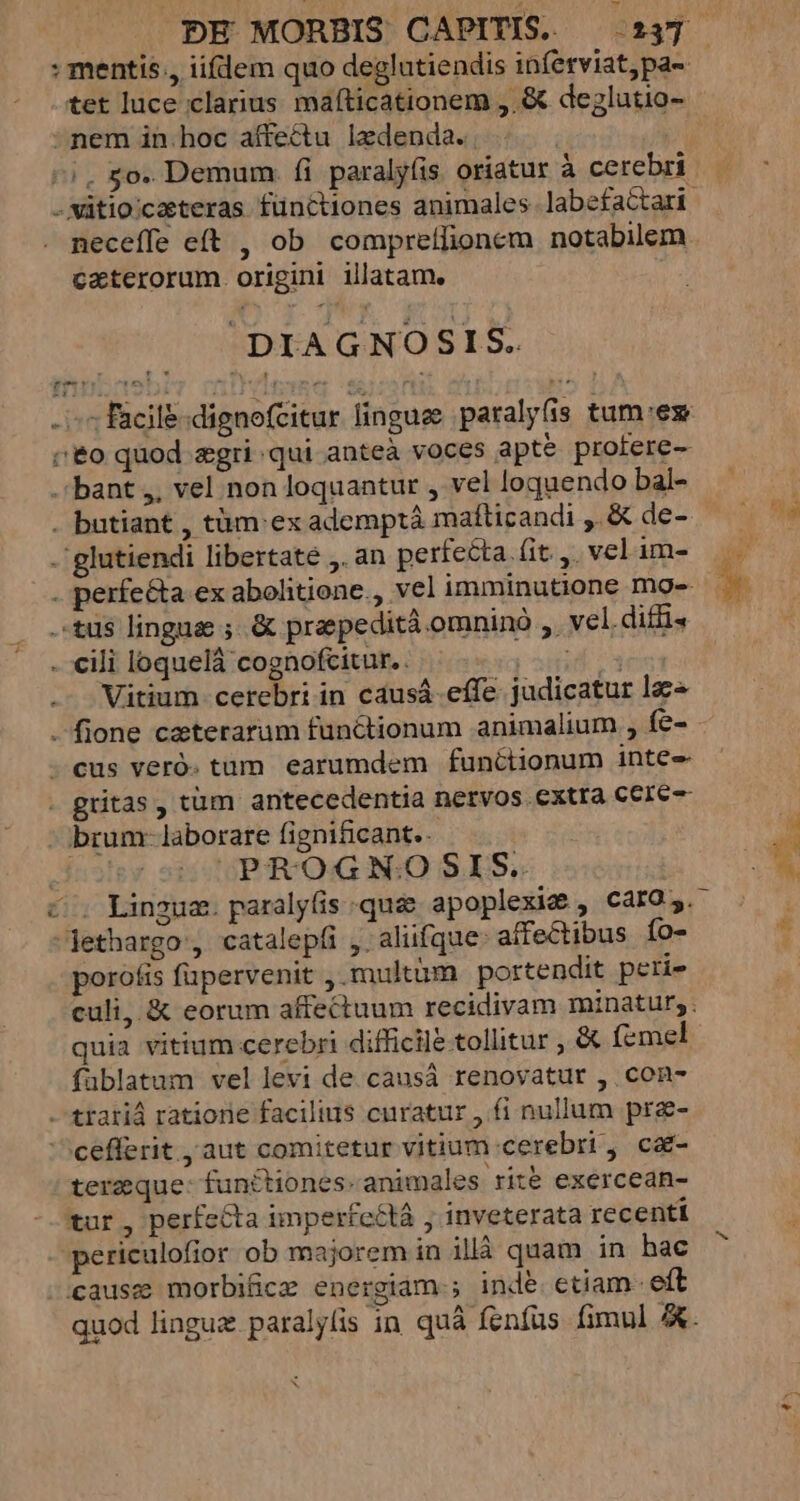 : mentis., iifdem quo deglutiendis inferviatpa- tet luce clarius mafticationem ,.&amp; deglutio- - nem in.hoc affectu lzdenda. | ^i. £o. Demum fi paralyfis oriatur à cerebri - Mütio:caeteras fünttiones animales labefactari. neceffe eft , ob comprelflionem notabilem caterorum. origini illatam. DIAGNOSIS. - s facil&amp;:dignefcitur lingues paralyfis tum'ex co quod zgri qui anteà voces apte profere- - bant ,, vel non loquantur , vel loquendo bal- - butiant , tüm:ex ademptà mafticandi , &amp; de- -glutiendi libertate ,. an perfecta (it. ,. vel im- . perfe&amp;a ex abohtione., vel imminutione mge- tus lingua ;.&amp; praepedità omninà ,. vel.diffi« - €ili loquelá cognofcitur.. de Vitium cerebri in causá effe judicatur lac . fione caterarum functionum animalium , fe- - cus veró. tum earumdem functionum inte - gritas , tüm antecedentia nervos extra cere -:brum-laborare fignificant.- | PROGN:O SIS. co Lingum. paralyfis quee apoplexic , CaIO. jethargo , catalepfi ,. aliifque: affectibus Ío- porofis füpervenit multum portendit peri- culi, &amp; eorum affectuum recidivam minatur, quia vitium cerebri difficile tollitur , &amp; (cmel fablatum vel levi de.causá renovatur , con- -trariá ratione facilius curatur , fi nullum pre- cefferit , aut comitetur vitium cerebri, ca- tereque- functiones-animales rit&amp; exercean- tur , perfecta imperfectà ; inveterata recenti periculofior ob majorem in illà quam in hac causz morbiücz energiam-; inde. etiam. eft quod linguz paralyfis in quà fenfus fimul A. E