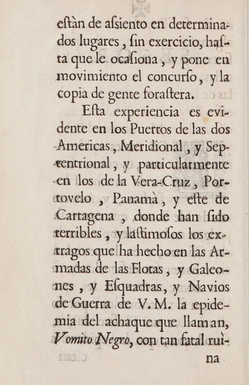 eftan de alsiento en determina: dos lugares , fin exercicio, haí:- ta que le ocaliona, y pone en movimiento el concurlo, y la copia de gente foraltera. Efta experiencia €s evi- dente en los Puertos de las dos -Americas, Meridional , y Sep- «entrional , y. particularmente «en llos «de la Vera-Cruz , Por- tovelo , Panama, y elte de Cartagena , donde -han fido terribles , y laltimolos los.ex- tragos que! ha hechoen las Ar- madas-de las Flotas , y Galeo- mes , y Elquadras, y Navios «de Guerra de V.M. la epide- mia del achaque que llaman, Vomito Negro, con tan fatal rui- &gt; na