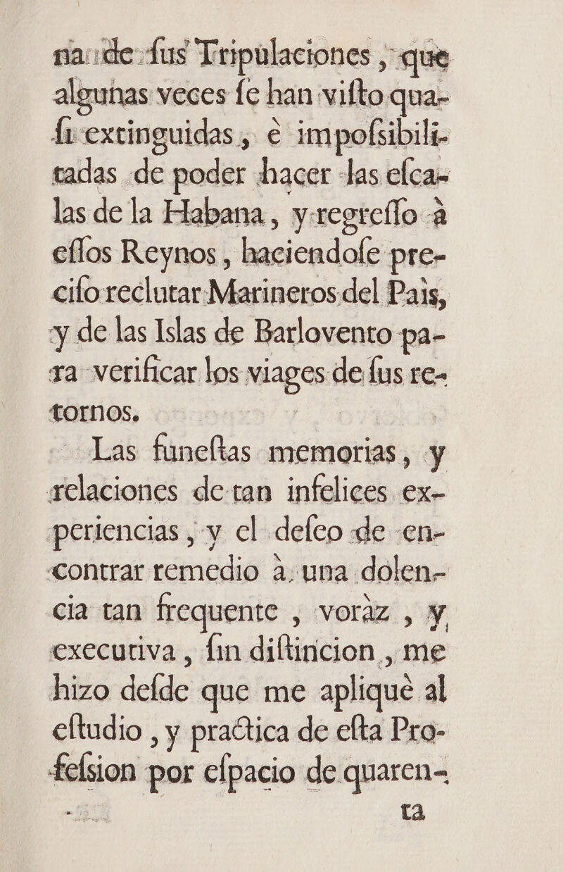 na: de-fus Tripulaciones , que algunas veces le han vifto.qua- fi extinguidas , e impofsibili- tadas de poder hacer las elcas las de la Habana, y.regrello a ellos Reynos , haciendole pre- ciloreclutar Marineros del Pais, y de las Islas de Barlovento pa- ra verificar los viages de lus re- tornos. Las funeltas memorias, y relaciones de-tan infelices ex- periencias , y cl defco de -en- «ontrar remedio a: una dolen- cia tan frequente , voraz , y execuriva , fin diftiricion , me hizo delde que me aplique al eltudio , y praótica de elta Pro- felsion por elpacio de quaren= -8 ta