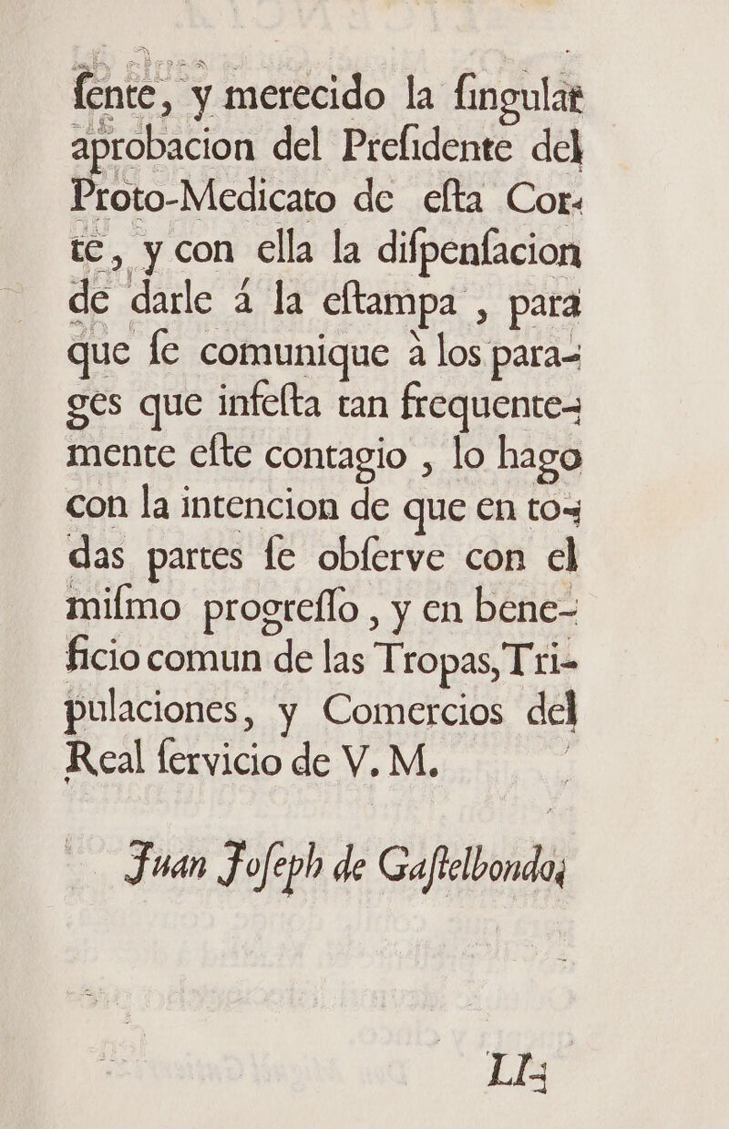 fente, y merecido la fingulat aprobacion del Prefidente del Proto-Medicato de elta Cor. te, y con ella la difpenlacion de darle 4 la eltampa , para que le comunique a los para= ges que infelta tan frequentez mente cfte contagio , lo hago con la intencion de que en toy das partes le obferve con el miímo progreflo , y en bene- ficio comun de las Tropas, Tri- pulaciones, y Comercios del Real fervicio de V.M. Juan Jofeph de Gaftelbondo; LE