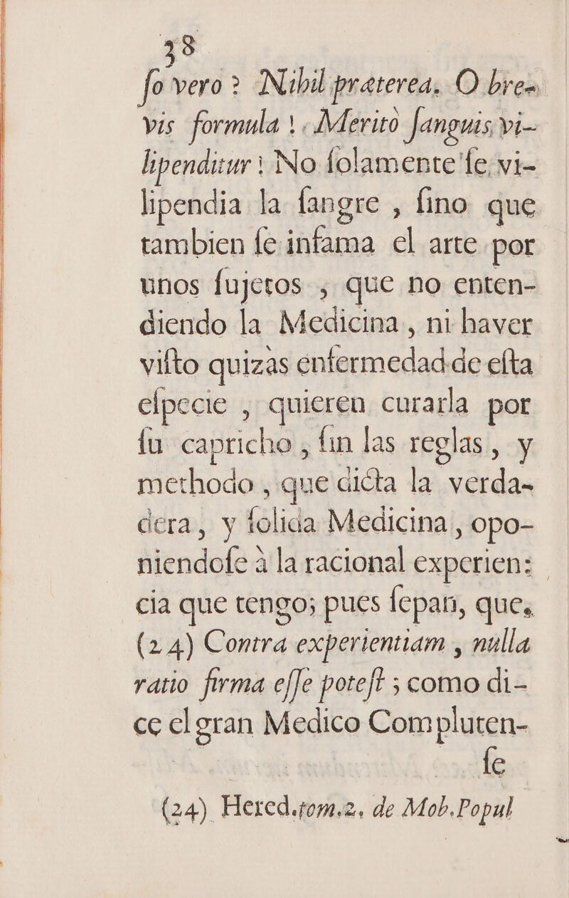 33 f vero &gt; Nibil praterea. O bren vis formula !, Merito Janguis Yi= id No folamente le vi- lipendia la langre , fino que tambien fe infama cl arte por unos fujeros, que no enten- diendo la Medicina, ni haver vilto quizas oa ac elta elpecie , quieren curarla por fu capricho, lin las rcgl 48, y methodo , que diéta la Ls dera, y folida Medicina y Opo- Aléndofo? 4 la racional experien: - cia que tengo; pues lcpas, ques (2 4) Contra experientiam , nulla ratio firma e/]e poteft ; ; como di- ce cl gran Medico Compluten- | ta fe (24) Hered.fom.2, de Mob.Popul