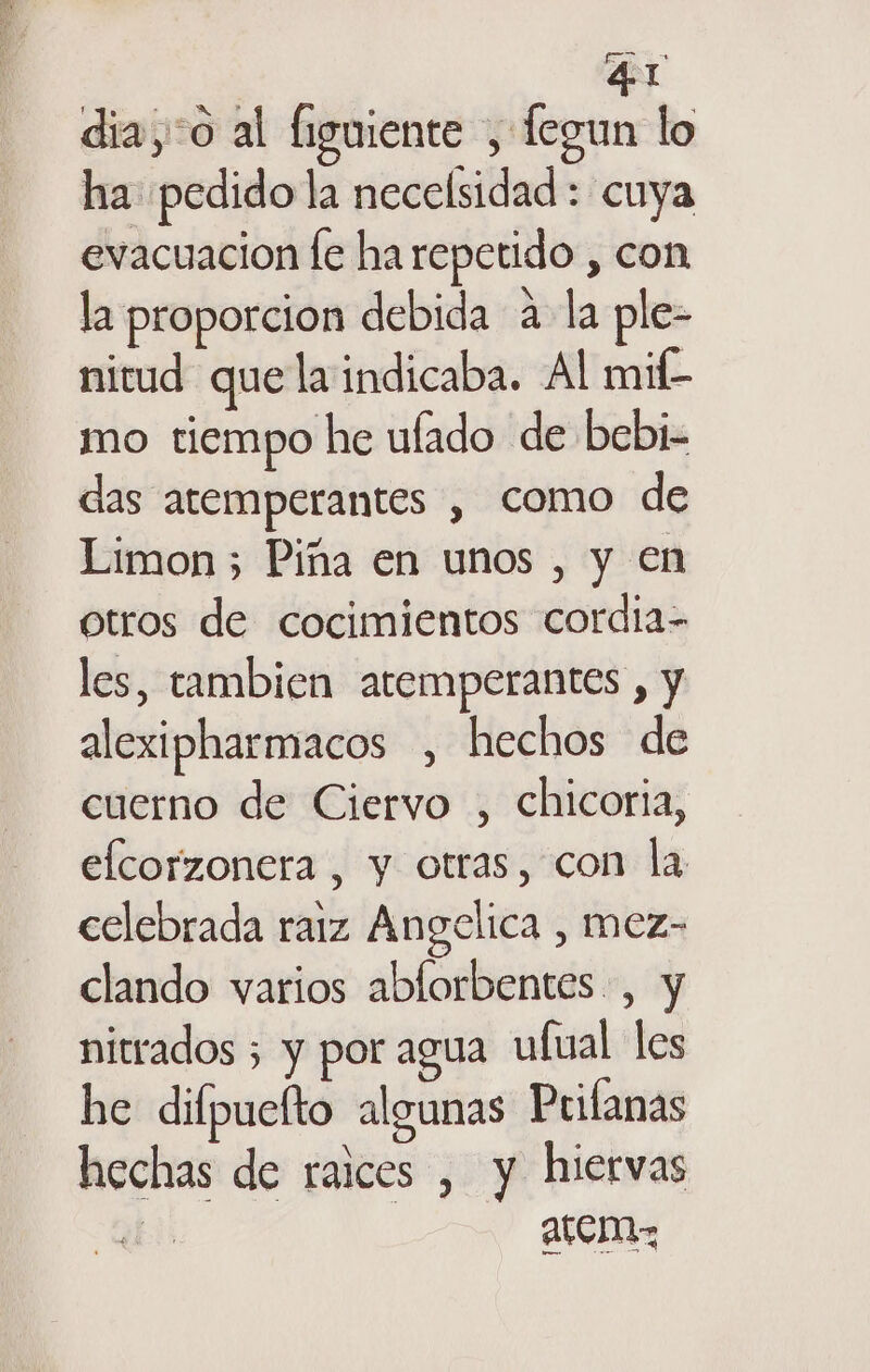 ES 41 dia,:o al figuiente , fegun lo ha pedido la necelsidad : cuya evacuacion fe ha repetido , con la proporcion debida a la ple- nitud que la indicaba. Al mif- mo tiempo he ulado de bebi- das atemperantes , como de Limon 5 Piña en unos , y en otros de cocimientos cordia- les, tambien atemperantes , y alexipharmacos , hechos de cuerno de Ciervo , chicoria, elcorzonera , y otras, con la celebrada raiz Angelica , mez- clando varios ablorbentes , y nitrados 5 y por agua ufual les he difpuelto algunas Prilanas hechas de raices , y hiervas de AtcinaA