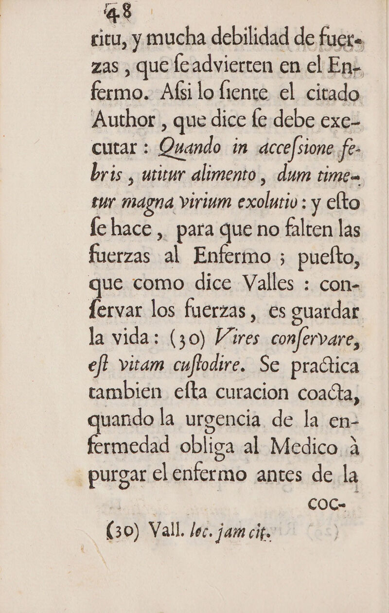 ciu, y mucha debilidad de fuero zas , que leadvierten en el En;, fermo. Afsilo fiente el citado Author , que dice le debe exe- cutar : Quando in accefsione fe- bris , utitur alimento , dum time tur magna virium exolutiv : y elto le hace, para que no falten las fuerzas al Enfermo ; puelto, que como dice Valles : con- id los fuerzas , es guardar la vida; (30) Vares confervare, efi vizam cuflodire. Se practica tambien efta curacion coacta, uando la urgencia de la en- fermedad obliga al Medico 4 purgar el enfermo antes de la | | COoC- (30) Vall. lec. jam cif.