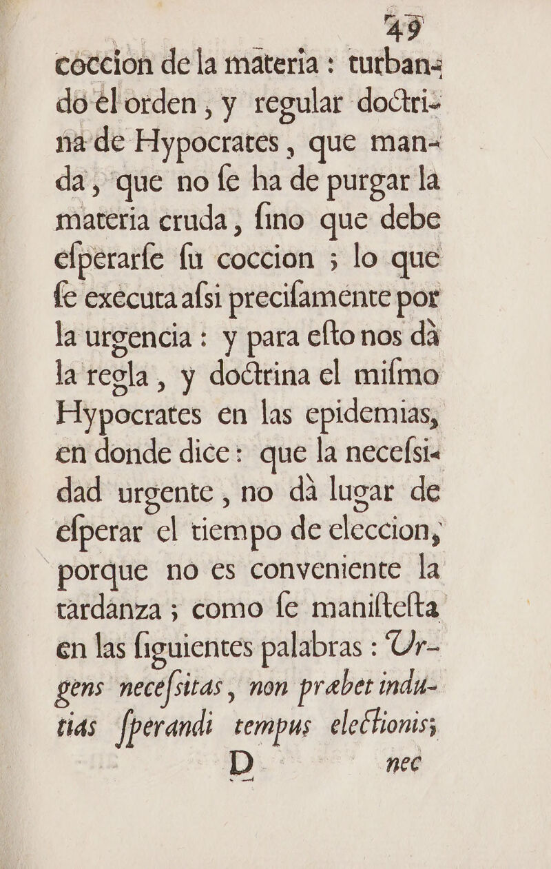 coccion de la materia : turbanz do el orden, y regular doctri- na de Hypocrates , que man da, que no fe ha de purgar la materia cruda , fino que debe efperarle lu coccion ; lo que fe exécura alsi precifamente por la urgencia : y para efto nos dá la regla, y doctrina el milmo Hypocrates en las epidemias, en donde dice: que la necelsi dad urgente , no dá lugar de elperar cl tiempo de eleccion, porque no es conveniente la tardanza ; como le maniltelta en las (iguientes palabras : Ur- gens necefsitas, non prabet indu- tias [perandi tempus electionis; nec Sica