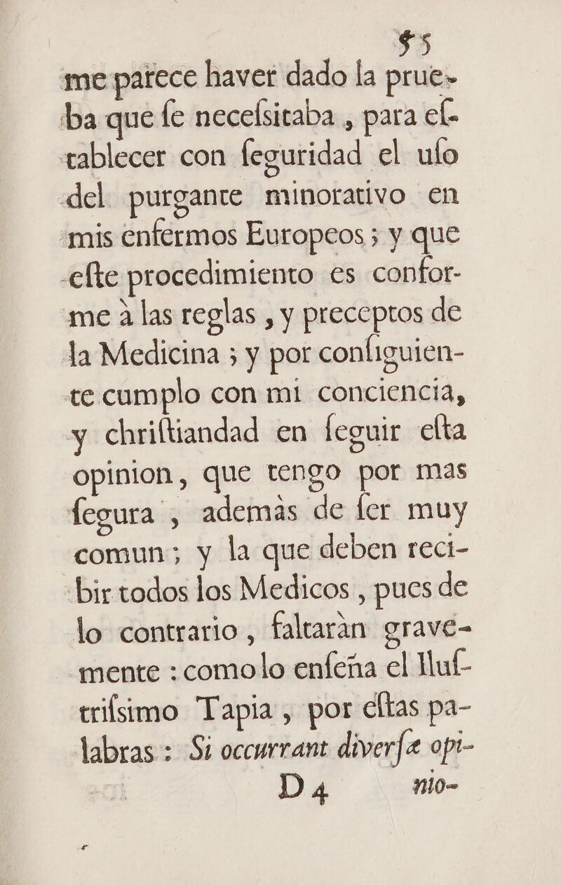 ba que le necelsitaba , para eb tablecer con feguridad el ulo del purgante minorativo en «mis enfermos Europeos ; y que -elte procedimiento es confor- me A las reglas , y preceptos de la Medicina ; y por configuien- te cumplo con mi conciencia, y chriftiandad en leguir elta opinion, que tengo por mas fegura , ademas de ler muy comun; y la que deben reci- “bir todos los Medicos, pues de lo contrario, faltarán grave- mente :comolo enfeña el Huf- trifsimo Tapia , por eltas pa- labras : Si occurrant diverfx opi- Da ni0-
