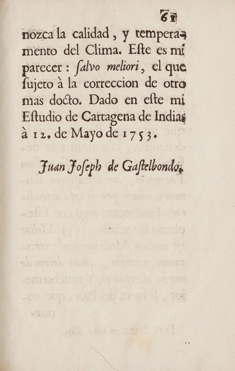 a 6 nozca la calidad , y temperaz mento del Clima. Efte es mí parccer : falvo melori, el que fujeto a la correccion de otro mas doíto. Dado en efte mi Eftudio de Cartagena de Indias a 12. de Mayo de 1753. Fuan Fofeph de Gafrelbonda