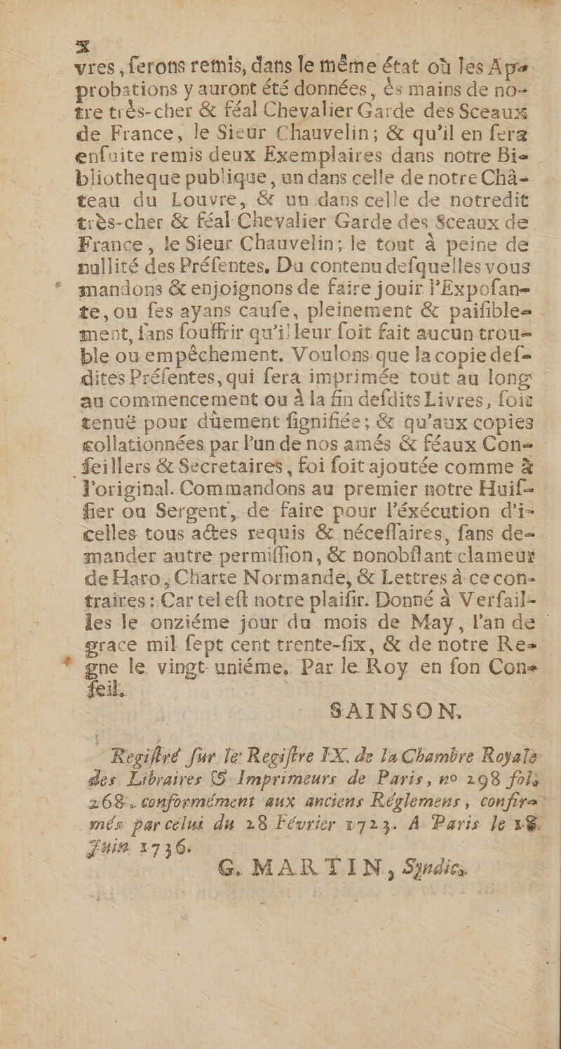 SONT KE # vres, ferons remis, dans le même état où les Apa probations y auront été données, s mains de no= tre très-cher &amp; féal Chevalier Garde des Sceaux de France, le Sieur Chauvelin; &amp; qu’il en fera enfuite remis deux Exemplaires dans notre Bi bliotheque pub'ique, un dans celle de notre Chä= teau du Louvre, &amp; un dans celle de notredit très-cher &amp; féal Chevalier Garde des Sceaux de France , le Sieur Chauvelin; le tout à peine de nullité des Préfentes, Du contenu defquelles vous mandons &amp; enjoignons de faire jouir l'Expofan- te, ou fes ayans Caufe, pleinement &amp; paifible= ment, fans fouffrir qw’i! leur foit fait aucun trou= ble ouempèchement. Voulons que la copie def dités Préfentes, qui fera imprimée toùt au long au commencement ou à la fin defdits Livres, foic tenuë pour düement fignifiée ; &amp; qu'aux copies collationnées par lun de nos amés &amp; féaux Con _feillers &amp; Secretaires , foi foit ajoutée comme à l'original. Commandons au premier notre Huif- fier ou Sergent, de faire pour l’éxécution d’i- celles tous aes requis &amp; néceflaires, fans de. mander autre permiflion, &amp; nonobflant clameur de Haro, Charte Normande, &amp; Lettres à cecon- traires : Car teleft notre plaifir. Donné à Verfail- les le onziéme jour du mois de May, l'an de. grace mil fépt cent trente-fix, &amp; de notre Re= gne le vingt: uniéme. Par le Roy en fon Con= feik. | SAINSON. Regifiré fur le: Regiftre IX. de la Chambre Royale des Libraires 5 Imprimeurs de Paris, no 198 fois 268. conformément aux anciens Réglemens, confire* - més: par celus du 28 Février x723. À Paris le x@. | G. MARTIN, Sirdies