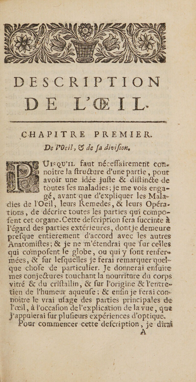 DB D°E L. CHAPITRE PREMIER. De POeil, S de [a divi fiche | RE UisQU'IL faut néceflairement con. 9 noitre la ftruŒœure d’une partie, pour 9/4 avoir une idée jufte &amp; diftinéte de CT ) toutes fes maladies; je me vois enga- gé, avant que d'expliquer les Mala- dies de l'Oeil, leurs Remedes, &amp; leurs Opéra. tions, de décrire toutss les parties qui compo- fent cet organe.Cétte defcription fera fuccinte à Fégard des parties extérieures, dontje demeure prefque entierement d'accord avec Îles autres Anatomiftes, &amp; je ne m'étendrai que fur celles qui compofent le globe, ou qui y font renfers mées, &amp; fur lefquelles je ferai remarquer quel- que chofe de particulier. Je donnerai ire mes conjectures touchant la nourritare du corps vitré &amp; du criftailin, &amp; fur l'origine &amp; l'entre- tien de l'humeur aqueufe ; &amp; enfin je ferai con- noître le vrai ufage des parties principales de l'œil, à l'occafion del’explication de la vue, que j'appuierai fur plufieurs expériences d'optique. Pour commencer cette defcription, je dirai