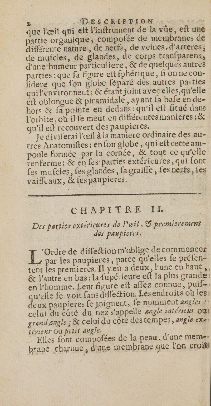 que l'œil qui eft l'inflrument de la vüe, eît une partie organique, compofée de membranes de difsrente nature:, de nerfs, de veines, d’arteres, de mufcles, de glandes, de corps tranfparens, d'ane humeur particuliere, &amp; de quelques autres parties : que fa figure eft fphérique, fi on ne con- lidere que fon globe féparé des autres parties uil'environnent; &amp; étant jointavecelles,qu'elle eft oblongue &amp; piramidale , ayant fa bafe en de- hors &amp; fa pointe en dedans: qu'il eft fitué dans l'orbite, où il fe meut en différentes manieres :&amp; qu’il eft recouvert des paupieres. PS Je diviferai l’œil à la maniere ordinaire des au- tres Anatomiftes : en fon globe , qui eft cette am- poule formée par la cornée, &amp; tout ce qu’elle renferme; &amp; en fes-parties extérieures, qui font fes mufcles, fes glandes, fa graifle, fes nerfs, fes vaifleaux, &amp; fes paupieres. CHAPITRE IE Des parties extérieures de l'œil, premicrement des paupicres. To de diffection m'oblige decommencer par les paupieres , parce qu'elles fe préfen- tent les premieres. Il yen a deux, l'une en haut, &amp; l’autre en bas ; la fupérieure eff la plus grande: en Phomme. Leur figure eft affez connue, pui. qu’elle fe voit fans difleétion. Les endroits où les: deux paupieres fe joignent, fe nomment angles: celui du côté du nez s'appelle ange intérieur où} grand angle ; &amp; celui du côté destempes, angle exe rérieur Où petit angle. 5 . Elles font compofées de la peau, d'une meme brane charaue, d'une membrane que l'on croift \