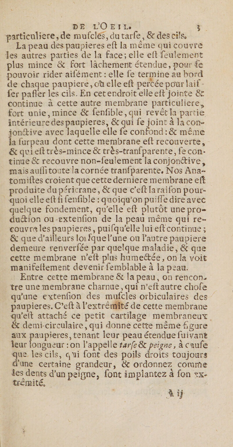 DE LOEILS particuliere, de mufclés, dutarfe, &amp; des cils. _ La peau des paupieres eft la mème qui couvre es autres parties de la face; elle eft feulement plus mince &amp; fort lâchement étendue, pour fe pouvoir rider aifément : elle fe termine au bord de chaque paupiere, où elle eft percée pour laif - fer pafler les cils. En cetendroit elleeft jointe &amp; continue à cette autre membrane particuliere, fort unie, mince &amp; fenfible, qui revêt la partie intérieure des paupieres, &amp; qui fe joint à la con- jonttive avec laquelle elle fe confond : &amp; même la furpeau dont cette membrane eft recouverte, &amp; quiefttrès-mince &amp; très-tranfparente, fe con- tinue &amp; recouvre non-feulement la conjonétive, mais auflitoute la cornée tranfparente, Nos Ana- tomiftes croient que cette derniere membrane eft produite du péricrane, &amp; que c’eftlaraifon pour- quoi elleeft fi fenfible : quoiqu’on puifle dire avec quelque fondement, qu’elle eft plutôt une pro- duétion ou-extenfion de la peau mème qui re- couvre les paupieres, puifqu’elle lui eft continue ; &amp; que d’ailleurs loi Îque l’une ou Pautre paupiere demeure renverfée par quelque maladie, &amp; que cette membrane n’eit plus humectée, on la voit manifeltement devenir femblable à la peau. Entre cette membrane &amp; la peau, on rencon. ‘tre une membrane charnue , qui n’eftautre chofe qu'une extenfion des mufcles orbiculaires des paupieres. C’eft à l'extrémité de cette membrane qu'eft attaché ce petit cartilage membraneux, &amp; demi-circulaire, qui donne cette même figure aux paupieres, tenant leur peau étendue fuivant leur longueur : on l'appelle #arfe &amp; peigne, à caufe que les cils, qui font des poils droits toujours d'ane certaine grandeur, &amp; ordonnez comme les dents d’un peigne, font implantez à fon +x- trémité, Ai