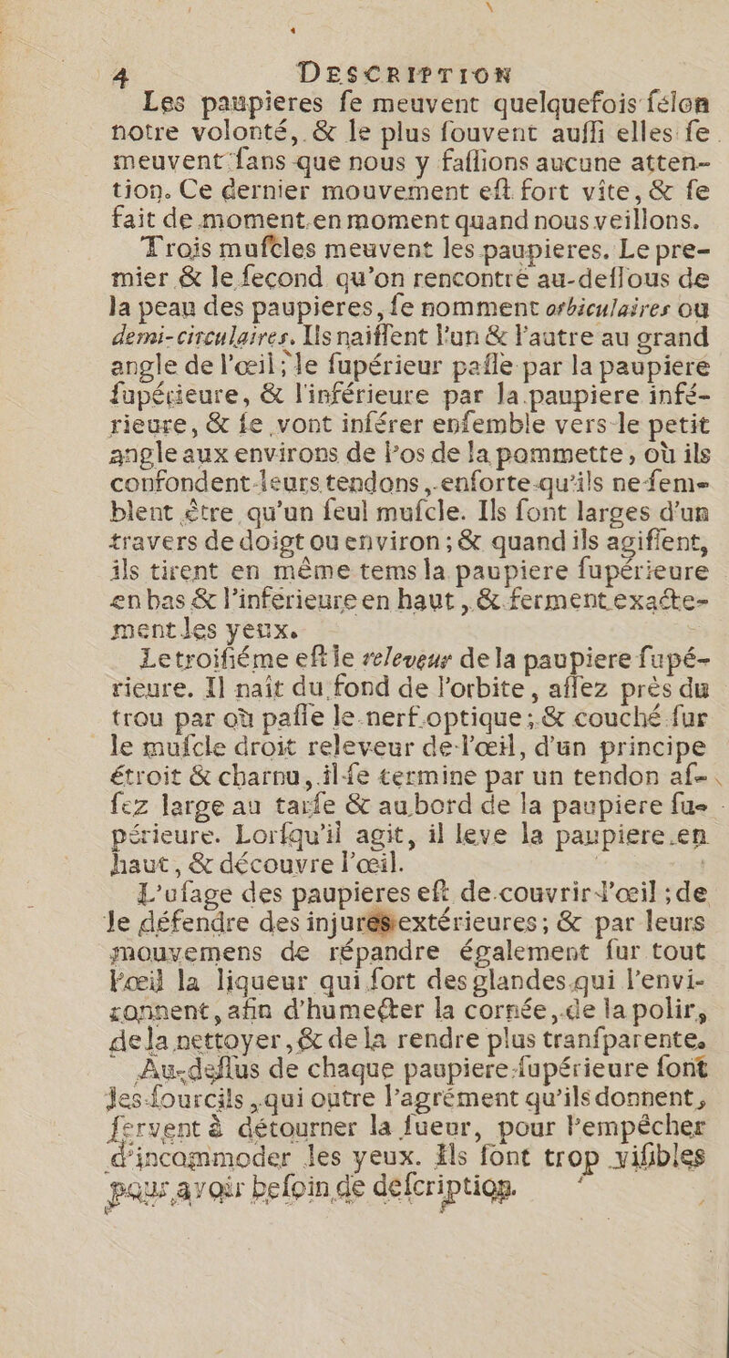 4 DESCRIPTION Les paupieres fe meuvent quelquefois félen meuvent fans que nous y faflions aucune atten- tion. Ce dernier mouvement eft fort vite, &amp; fe fait de moment.en moment quand nous veillons. Trois muftles meuvent les paupieres. Le pre- mier &amp; le fecond qu’on rencontre au-deflous de la peau des paupieres, fe nomment orbiculaires où demi- circulaires. Lis naiflent l'un &amp; l'autre au grand angle de l'œil; le fupérieur pafle par la paupiere fupérieure, &amp; l'inférieure par la.paupiere infé- rieure, &amp; fe vont inférer enfemble vers-le petit angle aux environs de Pos de la pammette, où ils confondent leurs tendons ,-enforte-qu’ils ne fem blent être qu’un feul mufcle. Ils font larges d'un travers de doigt ou environ; &amp; quand ils agiffent, ils tirent en même tems la paupiere fupérieure en bas &amp; l’inférieure en haut , &amp; fermentexaéte- ment les yeux, Letroifiéme eftie releveur de la paupiere fupé- rieure. Il naît du fond de l'orbite, aflez près du trou par où pañle le nerf optique; &amp; couché fur _ le mufcle droit releveur de l'œil, d'un principe étroit &amp; charnu, il fe termine par un tendon af érieure. Lorfqu’il agit, il leve la paupiere.en haut, &amp; découvre l'œil. | Je défendre des injuré$textérieures ; &amp; par leurs mouvemens de répandre également fur tout Fœil la liqueur qui fort des glandes.qui l’envi- ronnent, afin d’humeéter la cornée ,.de lapolir, dela nettoyer ,&amp; de la rendre plus tranfparente. Au-.deflus de chaque paupiere-fupérieure font Jes-fourcils , qui outre l'agrément qu’ils donnent, fervent à détourner la fueur, pour lempècher d'incammoder les yeux. äls font trop vifbles pau avoir befoinde defcriptiog. Vé