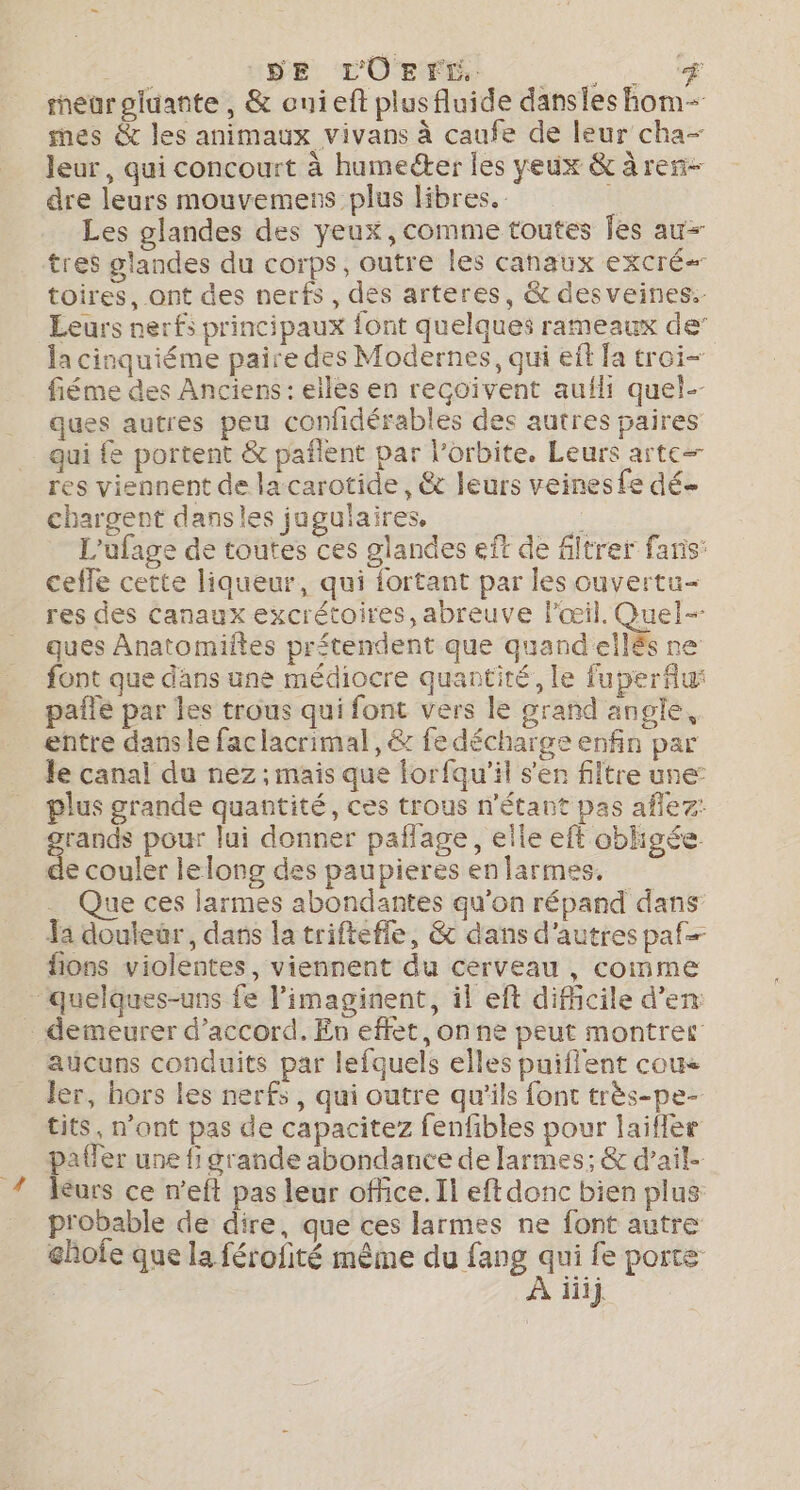 SE SR D'OR 0 eurgluante, &amp; ouieft plus fluide danses hom- mes &amp; les animaux vivans à caufe de leur cha- leur, qui concourt à humeéter les yeux &amp; à ren- dre leurs mouvemens plus libres. Les glandes des yeux, comme toutes es au+ toires, ont des nerfs, des arteres, &amp; desveines. Leurs nerfs principaux font quelques rameaux de’ la cinquiéme paire des Modernes, qui eff fa troi- fiéme des Anciens : elles en reçoivent auili quel-- ques autres peu confidérables des autres paires qui {e portent &amp; pañlent par l'orbite. Leurs arte res viennent de la carotide, &amp; leurs veines fe dé chargent dansles jugulaires, A L'ufage de toutes ces glandes eft de filtrer faris cefle cette liqueur, qui fortant par les ouvertu- res des Canaux excrétoires, abreuve l'œil. Quel ques Anatomiftes prétendent que quand ellés ne font que dans une médiocre quantité, le fuperflui paie par les trous qui font vers le grand angle, entre danse faclacrimal, &amp; fe décharge enfin par le canal du nez ; mais que lorfqu'il s'en filtre une: plus grande quantité, ces trous n'étant pas aflez: rands pour lui donner paflage, elle eft obhgée. À couler le long des paupieres en larmes, . Que ces larmes abondantes qu'on répand dans Ja douleur, dans la triftefle, &amp; dans d'autres paf fions violentes, viennent du cerveau , comme aucuns conduits par lefquels elles puiflent cou ler, hors les nerfs, qui outre qu’ils font très-pe- tits, n’ont pas de capacitez fenfibles pour laifler paffer une fi grande abondance de larmes; &amp; d’ail- léurs ce n’eft pas leur office. Il eft donc bien plus probable de dire, que ces larmes ne font autre ghofe que la férofité même du fang qui fe porte 4e À iiij