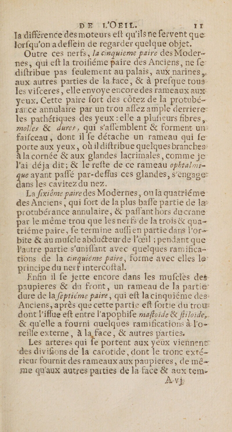 Ja différence des moteurs eft qu'ils nie fervent que lorfqu'on adeflein de regarder quelque objet. Outre ces nerfs, /a cinquieme paire des Moder- nes, qui eft la troifiéme paire des Anciens, ne fe diftribue pas feulement au palais, aux narines.. aux autres parties de la face, &amp; à prefque tous- les vifceres, elleenvoye encore des rameaux aux: yeux, Cette paire fort des côtez de Ïa protubé- râice annulaire par un trou aflez ample derriere: les pathétiques des yeux :elle a plufieurs fibres. molles &amp; dures, qui s'aflemblent &amp; forment un: faifceau, dont il fe détache un rameau qui fe porte aux yeux, Oùildiftribue quelquesbranches: à la cornée &amp; aux glandes lacrimales, comme je J'ai déja dit; &amp; le refte de ce rameau ophtalnr- que ayant pañlé par-deflus ces glandes, s'engage: dans les cavitez du nez. La fixiême paire des Modernes, ou la quatriéme des Anciens, qui fort de la plus baffe partie de la’ rotubérance annulaire, &amp; pañlant hors ducrane par le même trou que les nerfs de la trois &amp; qua- triéme paire, fe termine auflien partie dans l’ore- bite &amp; au mufcle abduéteur de l'œil ; pendant que Fautre partie s’uniflant avec quelques ramifica- tions de la cinquiéme paire, forme avec elles le principe du nerf intercoftal. , Enfin il fe jette encore dans Îles mufcles des- paupieres &amp; du front, un rameau de Îa partie’ dure de la féptiéme paire, qui eft lacinquiéme des: Anciens, après que cette partie eff fortie du trou: dont l'iflue eft entre l’apophife mafloide &amp; ffloide,. &amp; qu'elle a fourni quelques ramifications à lo reille externe, à la face, &amp; autres parties, Les arteres qui fe portent aux yeux viennent “des divifions de la carotide, dont le tronc exté- rieur fournit des rameaux aux paupieres, de mê= me qu'aux autres parties de la face ge tem- de Vf
