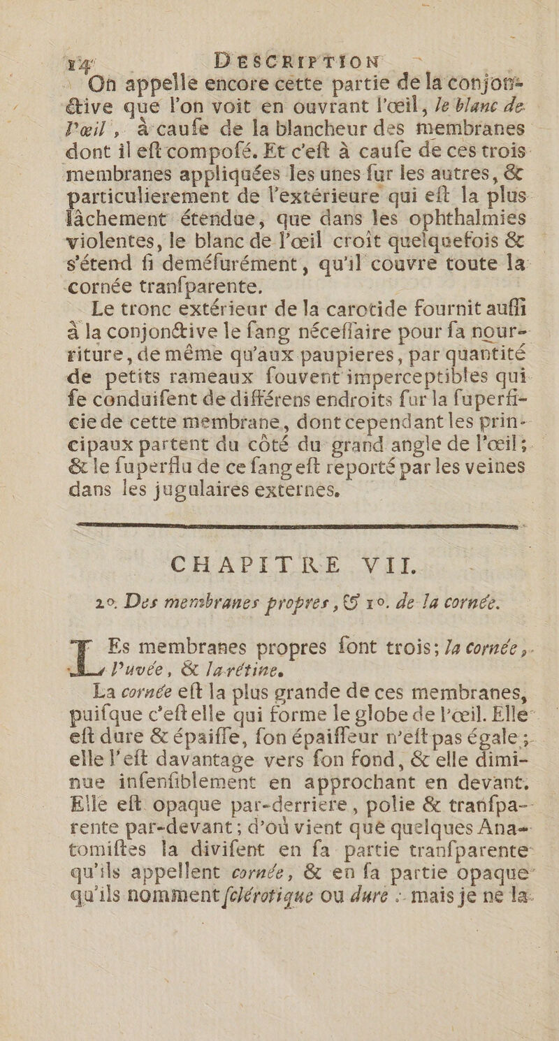 . Oh appelle encore cètte partie de la conjon: tive que l’on voit en ouvrant l'œil, Ze blanc de Pœil, à caufe de la blancheur des membranes dont il eftcompofé. Et c'eft à caufe de ces trois membranes appliquées les unes fur les autres, &amp;t particulierement de l’extérieure qui eft la plus lâchement étendue, que dans les ophthalmies violentes, le blanc de l'œil croît quelquefois &amp; s'étend fi deméfurément, qu'il couvre toute la: cornée tranfparente. Le tronc extérieur de la carotide fournit auf à la conjonétive le fang néceffaire pour fa nour- riture, de même qu'aux paupieres, par quantité de petits rameaux fouvent imperceptibles qui fe conduifent de différens endroits fur la fuperfi- cie de cette membrane, dont cependant les prin- cipaux partent du côté du grand angle de l'œil: &amp; le fuperflu de ce fangeft reporté par les veines dans les jugulaires externes, CHAPITRE VII. 20. Des mensbranes propres , 5 xo. de la cornée. 1. membranes propres font trois; /4 cornée. _ P’uvée, &amp; larétine, La cornée eft la plus grande de ces membranes, puifque c’eftelle qui forme le globe de l'œil. Elle eft dure &amp; épaiffe, fon épaifleur n’eft pas égale ;. elle l’éft davantage vers fon fond, &amp; elle dimi- nue infenfiblement en approchant en devant. Eile eft opaque par-derriere, polie &amp; tranfpa-- rente par-devant; d’où vient que quelques Ana tomiftes la divifent en fa partie tranfparente: qu'ils appellent cornée, &amp; en fa partie opaque: qu'ils nomment fclérotique Où dure : maïs je ne la: