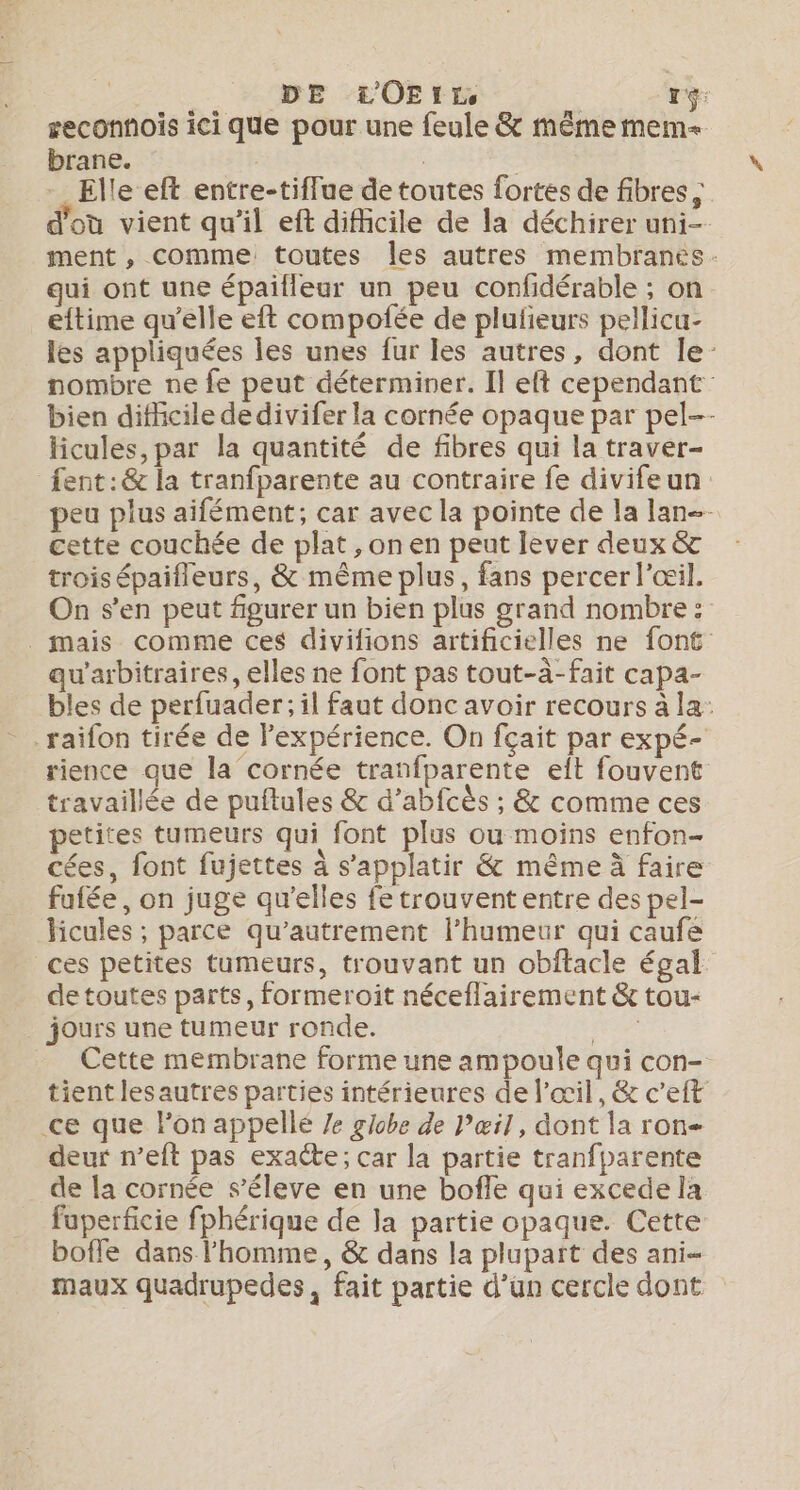 Dre DE LOEIrr, i rg: reconnois ici que pour une feule &amp; même mem brane. | | | - Elle eft entre-tiffue de toutes fortes de fibres ; d'où vient qu’il eft difhcile de la déchirer uni- ment , comme toutes les autres membranes: qui ont une épaifleur un peu confidérable ; on eftime qu’elle eft compofée de plufieurs pellicu- les appliquées les unes fur les autres, dont le’ nombre ne fe peut déterminer. Il eft cependant: bien difficile dedivifer la cornée opaque par pel-- licules, par la quantité de fibres qui la traver- fent:&amp; la tranfparente au contraire fe divifeun peu plus aifément; car avec la pointe de la lan cette couchée de plat , on en peut lever deux &amp; trois épaifleurs, &amp; même plus, fans percer l'œil. On s’en peut figurer un bien plus grand nombre : _ mais comme ces divifions artificielles ne font qu'arbitraires, elles ne font pas tout-à-fait capa- bles de perfuader; il faut donc avoir recours à la: rience que la cornée tranfparente eft fouvent travaillée de puftules &amp; d’abfcès ; &amp; comme ces petites tumeurs qui font plus ou moins enfon- cées, font fujettes à s’applatir &amp; même à faire fufée, on juge qu’elles fe trouvent entre des pel- licules ; parce qu’autrement l'humeur qui caufe ces petites tumeurs, trouvant un obftacle égal de toutes parts, formeroit néceflairement &amp; tou- jours une tumeur ronde. A Cette membrane forme une ampoule qui con- tient lesautres parties intérieures de l'œil, &amp; c’eft ce que l’on appellé /e globe de Pæil, dont la ron- deur n’eft pas exacte; car la partie tranfparente de la cornée s’éleve en une bofle qui excede la fuperficie fphérique de la partie opaque. Cette boffe dans l’homme, &amp; dans la plupart des ani maux quadrupedes, fait partie d’un cercle dont