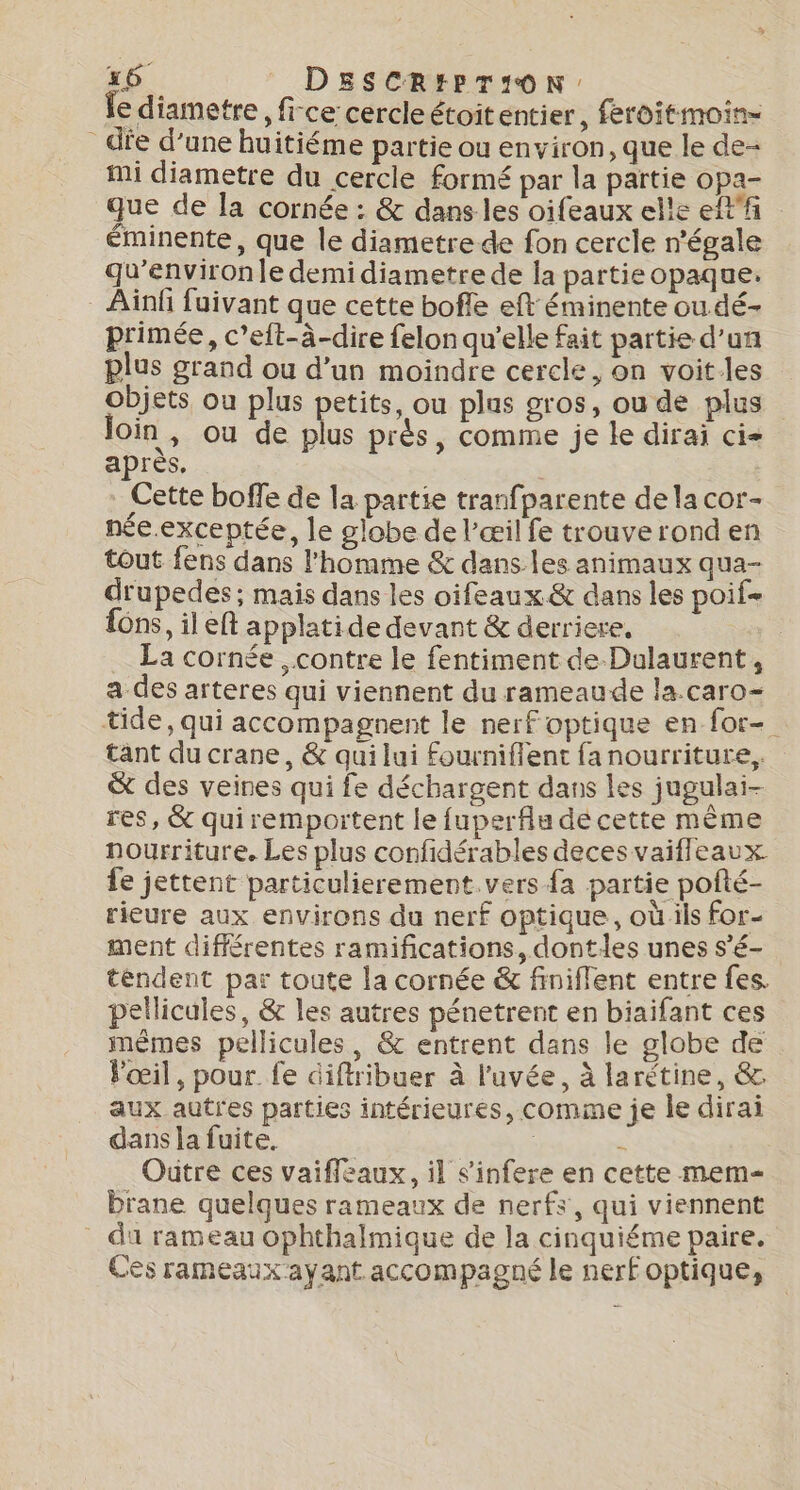 fe diametre , fi-ce cercle étoitentier, feroitmoin- die d’une huitiéme partie ou environ, que le de- mi diametre du cercle formé par la partie opa- que de la cornée : &amp; dans les oifeaux elle eff éminente, que le diametre de fon cercle n'égale qu’environle demi diametre de la partie opaque. _ Ainf fuivant que cette bofle eft éminente ou dé- primée, c’eft-à-dire felon qu'elle fait partie d’un plus grand ou d’un moindre cercle, on voit-les objets ou plus petits, ou plus gros, ou de plus join , ou de plus près, comme je le dirai ci- après, Cette boffe de la partie tranfparente dela cor- née.exceptée, le globe de l'œil fe trouve rond en tout fens dans l'homme &amp; dans les animaux qua- drupedes ; mais dans les oifeaux &amp; dans les poif- fon, il eft applatide devant &amp; derriere, | La cornée , contre le fentiment de Dulaurent, a des arteres qui viennent du rameaude la.caro- tide, qui accompagnent le nerf optique en for tant du crane, &amp; qui lui fourniflent fa nourriture, &amp; des veines qui fe déchargent dans les jugulai- res, &amp; qui remportent le fuperfiu de cette même nourriture. Les plus confidérables deces vaiffleaux fe jettent particulierement. vers fa partie pofté- rieure aux environs du nerf optique, où ils for- ment différentes ramifications, dontles unes s’é- tendent par toute la cornée &amp; finiffent entre fes. pellicules, &amp; les autres pénetrent en biaifant ces mêmes pellicules, &amp; entrent dans le globe de Pœil, pour. fe diftribuer à l’uvée, à larétine, &amp;. aux autres parties intérieures, comme je le dirai dans la fuite. | é Outre ces vaifleaux, il s'infere en cette mem Drane quelques rameaux de nerfs, qui viennent du rameau Ophthalmique de la cinquiéme paire. Ces rameaux ayant accompagné le nerf optique,