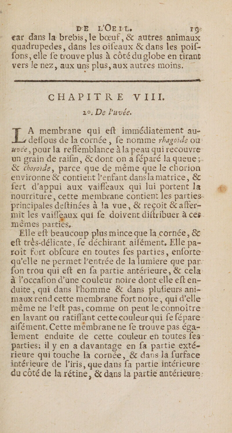 D'E L'OE LL ro: ear dans la brebis, le bœuf, &amp; autres animaux quadrupedes, dans les oïfeaux &amp; dans les poif- fons, elle fe trouve plus à côté du globe en tirant vers le nez, aux uns plus, aux autres moins. CH APET R:E V ILR 20; De l’uvée. &amp; choroïide, parce que de même que le chorion environne &amp; contient l'enfant dansla matrice, &amp; fert d'appui aux vaifleaux qui lui portent la principales deftinées à la vue, &amp; reçoit &amp;c after- mêmes parties. ef très-délicate, fe déchirant aifément.. Elle pa- fon trou qui eft en fa partie antérieure, &amp; cela à l’occafion d’une couleur noire dont elle eft en- maux rend cette membrane fort noire, qui d’elle aifément. Cette mémbranene fe trouve pas éga- parties: il y en a davantage en fa partie exté- rieure qui touche la cornée, &amp; dans la furface Le