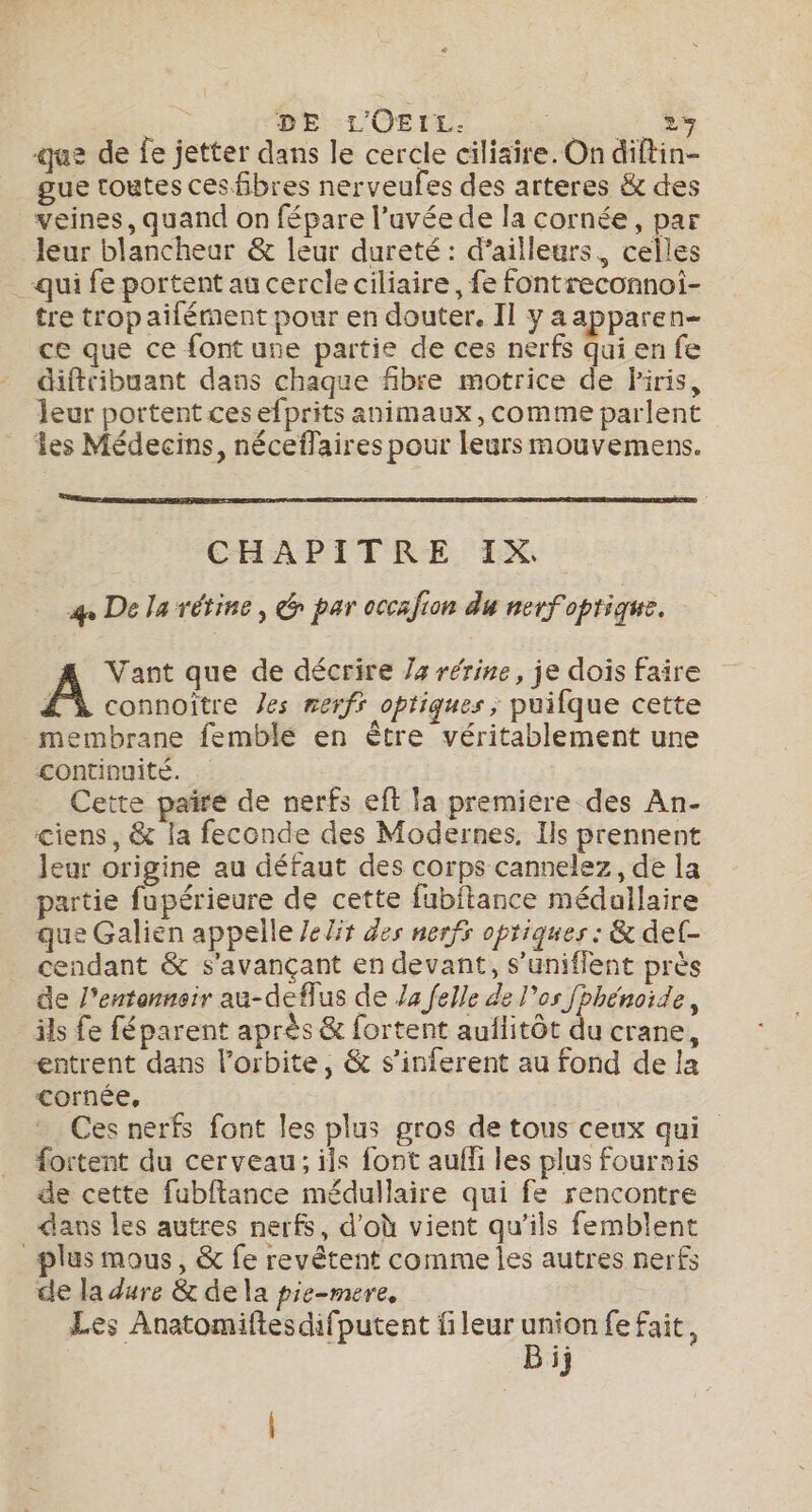 R DE L'OEIL. on dt Re que de fe jetter dans le cercle ciliaire. On diftin- gue toutes ces fibres nerveufes des arteres &amp; des veines, quand on fépare l’uvée de la cornée, par Jeur blancheur &amp; leur dureté : d’ailleurs, celles qui fe portent au cercle ciliaire , fe fontreconnoi- tre trop ailément pour en douter. Il y aapparen- ce que ce font une partie de ces nerfs Qui en fe diftribuant dans chaque fibre motrice de Piris, leur portent ces efprits animaux, comme parlent les Médecins, néceflaires pour leurs mouvemens. | CHAPITRE IX. 4 De la rétine, &amp; par occafion du nerfoptique. Vant que de décrire 4 rérine, je dois faire À connoître es nerfs optiques, puifque cette membrane femble en ètre véritablement une continuité. Cette paire de nerfs eft la premiere des An- ciens, &amp; la feconde des Modernes, Ils prennent Jeur origine au défaut des corps cannelez, de la partie fupérieure de cette fubitance médallaire que Galién appelle /eZir des nerfs optiques : &amp; det- cendant &amp; s'avançant en devant, s’uniflent près de l’entanneir au-deflus de /4 felle de l'os fphénoïde, ils fe féparent après &amp; fortent auilitôt du crane, entrent dans l'orbite, &amp; s’inferent au fond de la cornée, Ces nerfs font les plus gros de tous ceux qui fortent du cerveau; ils font aufli les plus fournis de cette fubftance médullaire qui fe rencontre dans les autres nerfs, d'où vient qu’ils femblent _plus mous, &amp; fe revêtent comme les autres nerfs de la dure &amp; de la pie-mere, Les Anatomiftesdifputent fileur union fe fait, Bij