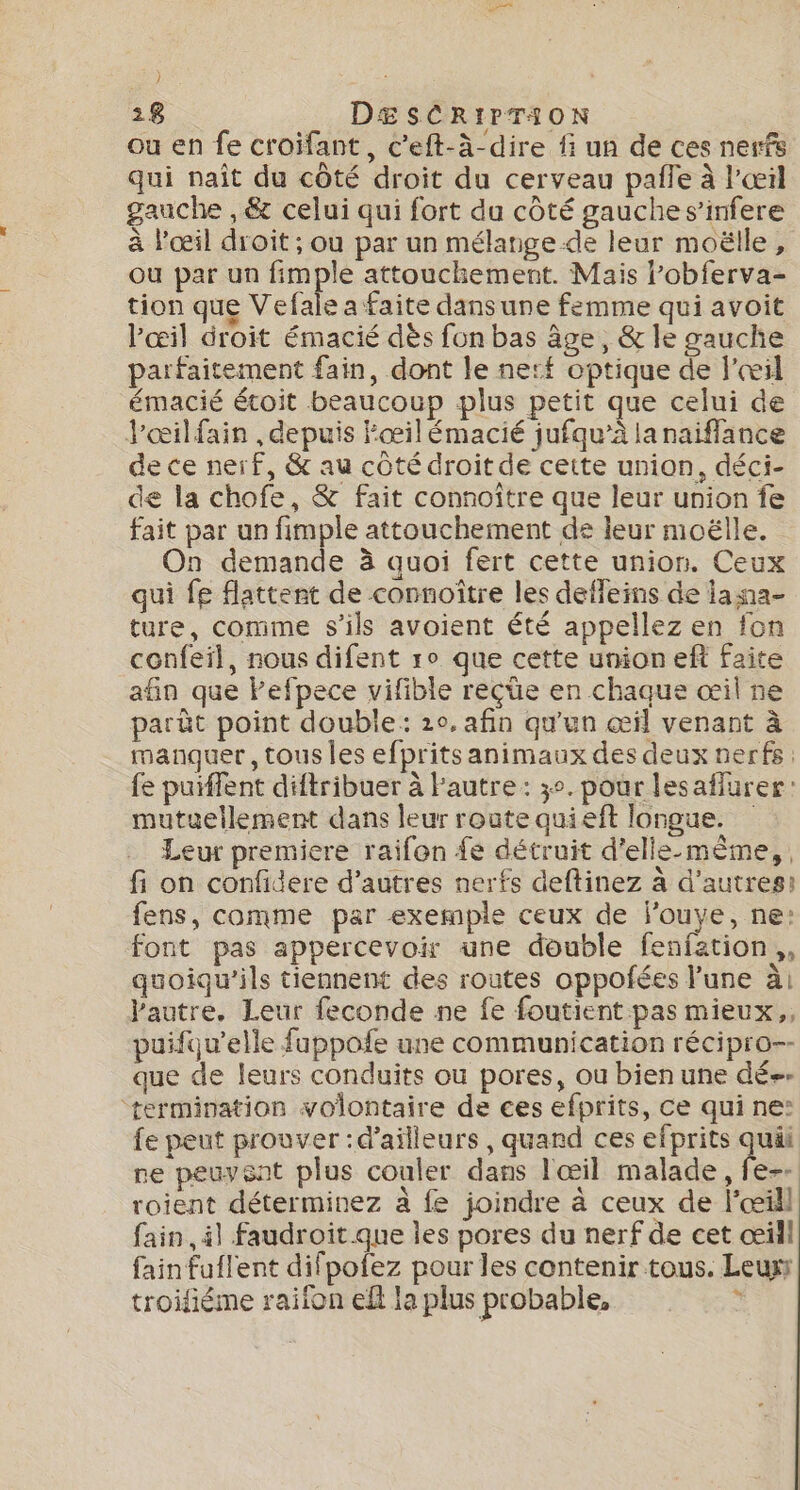 ou en fe croïifant, c’eft-à-dire fi un de ces nerfs qui naît du côté droit du cerveau pafle à l'œil gauche , &amp; celui qui fort du côté gauche s’infere à l'œil droit ; ou par un mélange.de leur moëlle, ou par un fimple attouchement. Mais l’obferva- tion que Vefale a faite dansune femme qui avoit l'œil droit émacié dès fon bas âge, &amp; le gauche parfaitement fain, dont le nerf optique de l'œil émacié étoit beaucoup plus petit que celui de J'œilfain , depuis Fœil émacié jufqu’à la naiflance de ce nerf, &amp; au côté droitde cette union, déci- de la chofe, &amp; fait connoître que leur union fe fait par un fimple attouchement de leur moëlle. On demande à quoi fert cette union. Ceux qui fe flattent de connoître les defleins de iasa- ture, comme s'ils avoient été appellez en fon confeil, nous difent ro que cette union eft faite afin que Fefpece vifible reçüe en chaque œil ne parût point double: 20, afin qu'un œil venant à manquer, tous Îles efpritsanimaux des deux nerfs: fe puiffent diftribuer à Pautre : 3°. pour lesaflurer: mutuellement dans leur route quieft longue. Leur premiere raifon {e détruit d'elle-même, fi on confidere d’autres nerfs deftinez à d'autres: fens, comme par exemple ceux de j'ouye, ne: font pas appercevoir une double fenfation,, quoiqu'ils tiennent des routes oppofées l’une à l'autre, Leur feconde ne fe foutient pas mieux,, puifqu’elle fappofe une communication récipro-- que de leurs conduits où pores, ou bien une dé-- termination volontaire de ces efprits, ce qui ne: fe peut prouver : d’ailleurs , quand ces efprits quäi ne peuysnt plus couler dans l'œil malade, fe-- roient déterminez à fe joindre à ceux de l'œil fain il faudroit que les pores du nerf de cet œill fain fuflent difpofez pour les contenir tous. Leur troifiéme raiion ef la plus probable, s