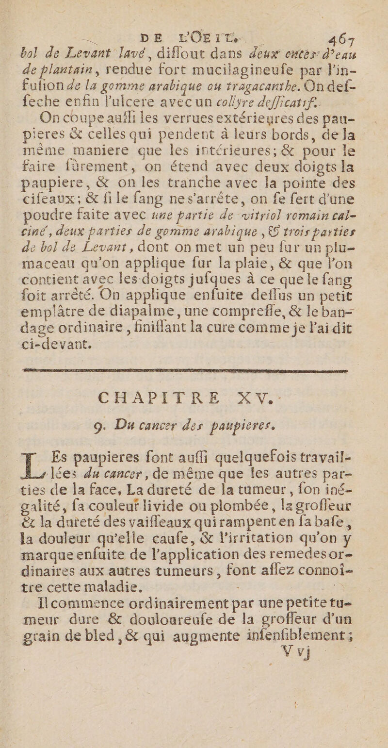 bol de Levant lavé, diflout dans deux ontes: d’eau de plantain, rendue fort mucilagineufe par l'in- fution de la gomme arabique ou tragacanthe. On def- feche enfin l'ulcere avec un colyre defficatif. On coupe auïli les verrues extérieures des pau- pieres &amp; celles qui pendent à leurs bords, de la mème maniere que les intérieures; &amp; pour le faire fûrement, on étend avec deux doigts la paupiere, &amp; on les tranche avec la pointe des cifeaux; &amp; file fang nes’arrête, on fe fert d'une poudre faite avec ane partie de witrio] romain cal- ciné, deux parties de gomme arabique , £5 trois parties de bol de Levant, dont on met un peu fur ur plu- maceau qu’on applique fur la plaie, &amp; que lon contient avec les doigts jufques à ce que le fang foit arrêté. On applique enfuite deflus un petit emplâtre de diapalme, une compreffe, &amp; le ban- dage ordinaire, finiflant la cure comme je l'ai dit ci-devant. CHAPITRE XV. 9. Du cancer des paupieres. L Es paupieres font aufli quelquefois travail- lées du cancer, de même que les autres par- ties de la face, La dureté de la tumeur, fon iné- alité, fa couleuf livide ou plombée, la grofleur x la dureté des vaifleaux quirampenten fa bafe, la douleur qu’elle caufe, &amp; l’irritation qu’on y marque enfuite de l'application des remedesor- dinaires aux autres tumeurs, font aflez connoi- tre cette maladie. : 67 Ilcommence ordinairement par une petite tu meur dure &amp; douloureufe de la groffeur d’un grain de bled ,&amp; qui augmente MR y}: