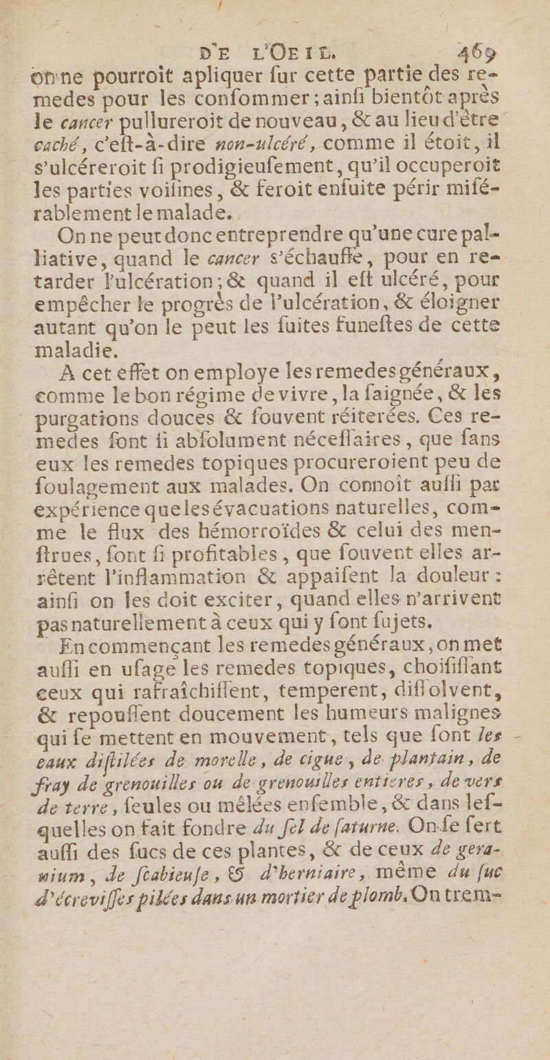 one pourroit apliquer fur cette partie des re- medes pour les confommer ; ainfi bientôt après le cancer pullureroit de nouveau, &amp; au lieu d'être caché, c'elt-à-dire #on-ulcéré, comme il étoit, il s’ulcéreroit fi prodigieufement, qu’il occuperoîit les parties voilines, &amp; feroit enfuite périr miié- rablement le malade. | Onne peutrdoncentreprendre qu’une cure pal liative, quand le cancer s’échauffe, pour en re tarder Pulcération; &amp; quand il eft ulcéré, pour empécher le progrès de l’ulcération, &amp; éloigner autant qu’on le peut les fuites Ffuneftes de cette maladie. À cet effet on employe lesremedesgénéraux, comme le bon régime de vivre, la faignée, &amp; Îles ” purgations douces &amp; fouvent réiterées. Ces re- medes font fi abfolument néceflaires , que fans eux les remedes topiques procureroient peu de foulagement aux malades. On connoît aufli par expérience quelesévacuations naturelles, com me le flux des hémorroïdes &amp; celui des men- ftrues, font fi profitables , que fouvent elles ar- _rêtent l’inflammation &amp; appaifent la douleur : ainfi on Îles doit exciter, quand elles warrivent pasnatureliement à ceux qui y font fujets. ! Encommençant les remedes généraux ,on met aufli en ufage les remedes topiques, choififiant ceux qui rafraîchiflent, temperent, difiolvent, &amp; repouflent doucement les humeurs malignes qui fe mettent en mouvement, tels que font /es eaux diftilées de morelle, de cigue, de plantain, de fray de grenouilles ou de grenouilles entitres, de vers de terre, feules ou mêlées enfemble, &amp; dans lef- quelles on fait fondre du Je] de faturne. One fert auffi des fucs de ces plantes, &amp; de ceux de gera- nium, de féabieufe, &amp;5 d'herniaire, mème du fuc d'écreviffes pikées dansun mortier de plomb, Ontrem-