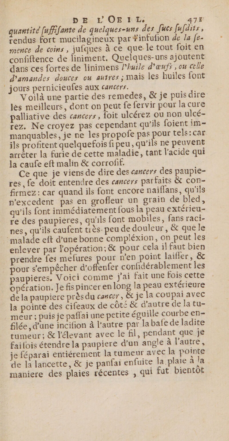 quantité fufffante de quelques-uns des Jucs fufdits, rendus fort mucilagineux par #infufion de Ja fe- mence de coins, jufques à ce que le tout foit en confiftence de liniment. Quelques-uns ajoutent dans ces fortes de linimens lhuile d'œufs , ou celle d'amandes douces ou autres ; mais les huiles font _ jours pernicieufes aux cancers. Voilà une partie des remedes, &amp; je puis dire lès meilleurs, dont on peut fe fervir pour la cure palliative des cancers, foit ulcérez ou non ulcé- rez. Ne croyez pas cependant qu’ils foient im- manquables, je ne les propofe pas pour tels: car ils profitent quelquefois fi peu, qu’ils ne peuvent arrêter la furie de cette maladie, tant l'acide qui la caufe eft malin &amp; corrofif. Ce que je viens de dire des cancers des paupie- res, fe doit entendre des cancers parfaits &amp; con- firmez: car quand ils font encore naiflans, qu'ils n'excedent pas en grofleur un grain de bled, qu'ils font immédiatement fous la peau extérieu- re des paupieres, qu'ils font mobiles, fans raci- nes, qu'ils caufent tiès- peu de douleur, &amp; que le malade eft d’une bonne compléxion, on peut les enlever par l'opération; &amp; pour cela il faut bien prendre Renan RR n’en point laifler, &amp; pour s'empêcher d’offenfer confidérablement les aupieres. Voici comme j'ai fait une fois cette opération. Je fis pincer enlong la peau extérieure de la paupiere près du cancer, &amp; je la coupai avec la pointe des cifeaux de côté &amp; d'autre de la tu- meur ; puis je paffai une petite éguille courbe en- flée , d'une incifion à l'autre par la bafe de ladite tumeur: &amp; l'élevant avec le fil, pendant que je fai fois étendre la paupiere d’un angle à l'autre, _ je féparai entiérement la tumeur avec la pointe de la lancette, &amp; je panfai enfuite Îa.plaie à la. maniere des plaies récentes , qui fut bientot