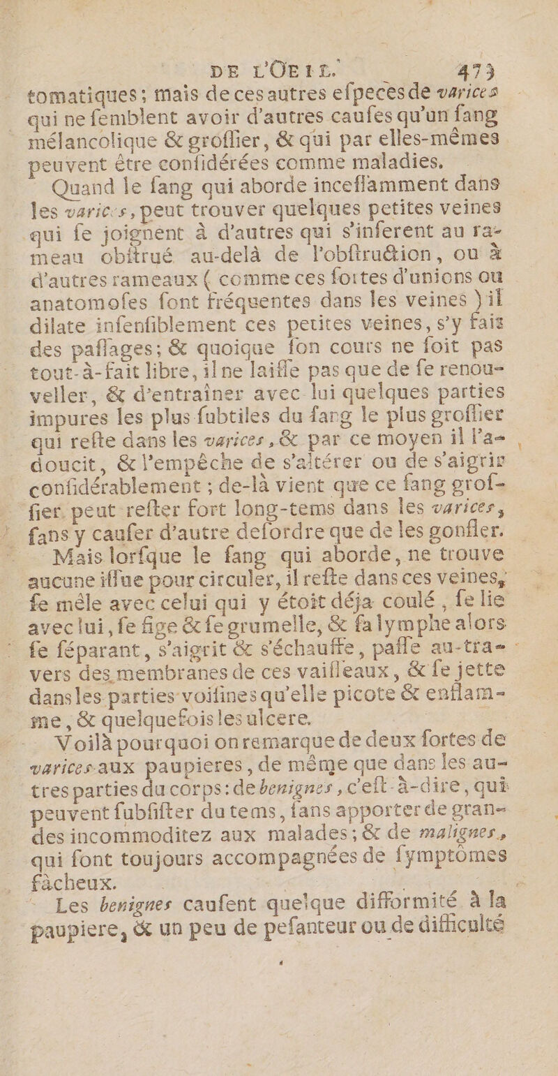 tomatiques ; mais de ces autres efpecesde varices qui ne femblent avoir d’autres caufes qu’un fang mélancolique &amp; groflier, &amp; qui par elles-mêmes peuvent être confidérées comme maladies, Quand le fang qui aborde inceflamment dans les varices, peut trouver quelques petites veines qui fe joignent à d'autres qui s'inferent au ra- meau obitrué au-delà de l'obftru&amp;ion, ou à d’autres rameaux ( comme ces fortes d'unions ou anatomofes font fréquentes dans les veines il dilate infenfiblement ces petites veines, s’y fais des paflages; &amp; quoique fon cours ne foit pas tout-à-fait libre, ilne laifle pas que de fe renou- veller, &amp; d'entraîner avec lui quelques parties impures les plus fubtiles du farg le plus groflier qui refte dans les varices, &amp; par ce moyen il la doucit, &amp; l'empêche de s’aitérer ou de s’aigrir confidérablement ; de-là vient que ce fang grof- fier. peut refter fort long-tems dans Îes varices, } fans y caufer d'autre defordre que de les gonfler. __ Mais lorfque le fang qui aborde, ne trouve aucune iffue pour circuler, ilrefte dans ces veines, fe mêle avec celui qui y étoit déja coulé , fe lie avec lui, fe fige &amp;fe grumelle, &amp; fa lymphe alors fe féparant, s’aigrit &amp; s'échauffe, pañle au-tra- : vers des membranes de ces vaifleaux, &amp; fe jette dansles parties voifines qu’elle picote &amp; enflam- me, &amp; quelquefoislesulcere. | Voilà pourquoi onremarque de deux fortes de varices-aux paupieres, de même que dans les au- tres parties du corps: de berignes ,c'eit-à-dire, qui euvent fubffter du tems, fans apporter de gran- des incommoditez aux malades; &amp;r de malignes, qui font toujours accompagnées de fymptômes fàächeux. AE 11 HE - Les benignes caufent queïque difformité à la paupiere, &amp; un peu de pefanteur ou de difnculté