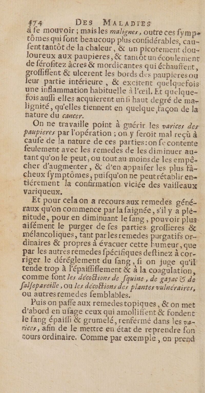 4AT&amp; DES MaALApres à fe mouvoir ; mais les maliynes, outre ces fymp= tÔmes qui font beaucoup plus confidérables, cau- fent tantôt de Ja chaleur, &amp; un picotement dou- loureux aux paupieres, &amp; tantôt un écoulement de férofitez âcres &amp; mordicantes qui Schauftent, groffliflent &amp; ulcerent les bords des paupieres ou leur partie intérieure , &amp; excitent quelquefois une inflammation habituelle à l'œil, Et quelque- fois auffi elles acquierent un fi haut degré de ma- lignité, qu'elles tiennent en quelque façon de la fature du cancer. | On ne travaille point à guérir les varices des paupieres par l'opération ; on y feroit mal reçû à caufe de la nature de ces parties :on fe contente feulement avec les remedes de les diminuer au= tant qu'on le peut, ou toutau moins de les empé cher d'augmenter , &amp; d’en appaifer les plus fà- cheux fymptômes, puifqu'on ne peutrétablir en« tiérement la confirmation viciée des vaifleaux variqueux. Et pour cela on a recours aux remedes géné- Faux qu'on commence par la faignée, s’il y a plé= nitude, pour en diminuant le fang , pouvoir plus. aifément le purger de fes parties groflieres &amp; mélancoliques, tant par lesremedes purgatifs or dinaires &amp; propres à évacuer cette humeur, que par les autrèsremedes fpécifiques deftinez à cor- riger le déréglement du fang, fi on juge qu'it tende trop à l'épaifliflement &amp; à la coagulation, comme font /es décoftions de Jquine, de gayac 5 de feilfepareille , ou les décoëtions des plantes vulnéraires, ou autresremedes femblables. | Puis on pañle aux remedestopiques, &amp; on met d’abord en ufage ceux qui amolliffent &amp; fondent: le fang épaifli &amp; grumelé, renférmé dans les va rices, afin de le mettre en état de reprendre fon cours ordinaire, Comme par exemple, on prend