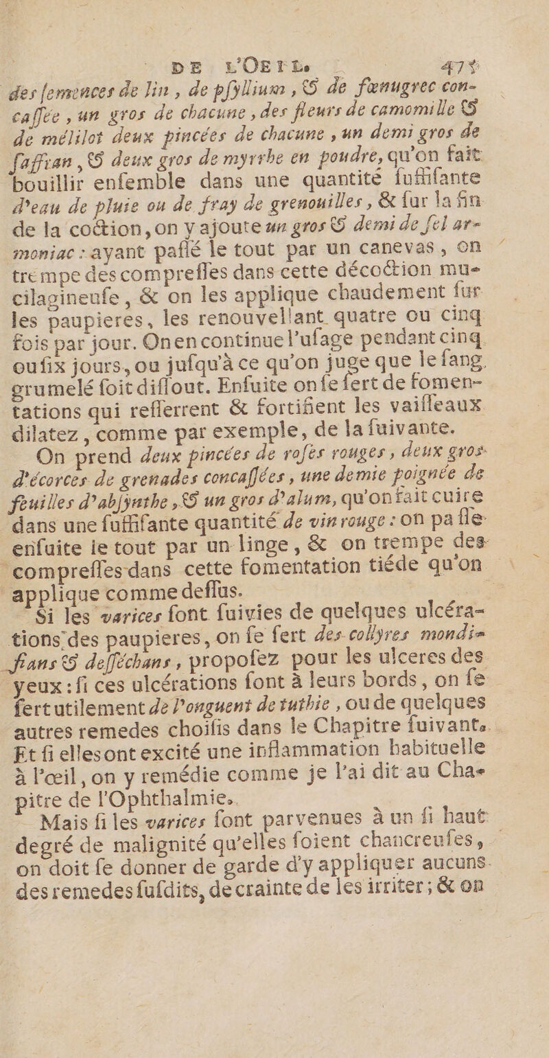 des femences de lin , de pfillium , © de fenugrec con- caîlée , un gros de chacune , des fleurs de camomille {5 de mélilot deux pincées de chacune , un demi gros de faffian 5 deux gros de myrrbe en poudre, qu'on fait bouillir enfemble dans une quantité fufifante d'eau de pluie ou de fray de grenouilles, &amp; fur la fin. de la cotion, on y ajoute ## gros © derai de [el ar- moniac : ayant pafié le tout par un canevas, on trempe des comprefles dans cette décoction mu cilagineufe , &amp; on les applique chaudement fur les paupieres, les renouvellant quatre ou cinq fois par jour. Onen continue l’ufage pendant cinq oufix jours, ou jufqu'à ce qu’on juge que le fang, grumelé foit diflout. Enfuite onfe fert de fomen- tations qui reflerrent &amp; fortiñent les vaifleaux dilatez , comme par exemple, de la fuivante. On prend deux pincées de rafës rouges, deux gros. d'écorces de grenades concafées , une demie poignée de fèuilles d’abjyethe, © un gros d’alum, qu'on faitcuire dans une fufifante quantité de vin rouge : on pa Île enfuite ie tout par un linge, &amp; on trempe des ‘comprefles dans cette fomentation tiéde qu'on applique comme deflus. | | Si les varices font fuivies de quelques ulcéra- tionsdes paupieres, on fe fert des collyres mondi= fans 5 defféchans, propofez pour les ulceres des yeux : fi ces ulcérations font à leurs bords, on fe fertutilement de l’onguent de tuthie , ou de quelques autres remedes choilis dans le Chapitre fuivants. Et fi ellesont excité une inflammation habituelle à l'œil, on y remédie comme je l'ai dit au Cha- pitre de l'Ophthalmie.. Mais fi les varices font parvenues à un fi haut degré de malignité qu’elles foient chancreufes, on doit fe donner de garde d'y appliquer aucuns. des remedesfufdits, de crainte de les irriter; &amp; on