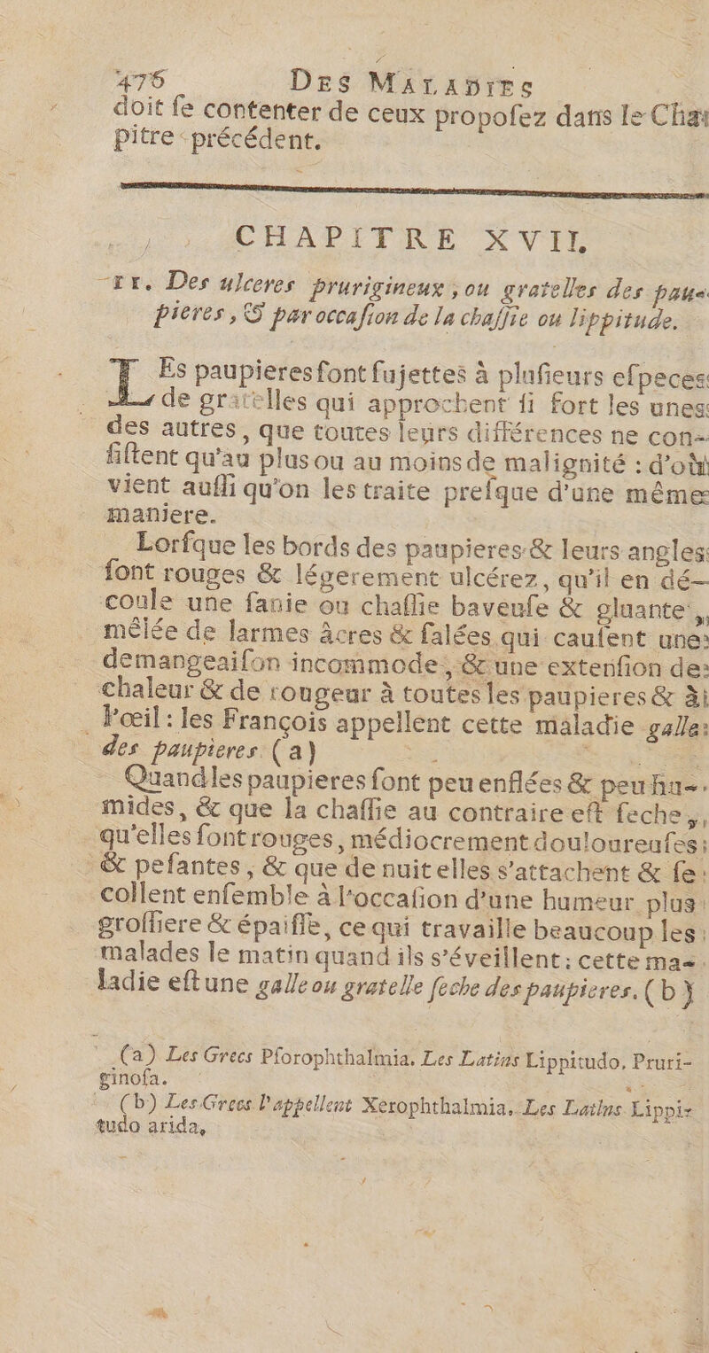 doit fe contenter de ceux propofez dans le Cha Pitre ‘précédent. CHAPITRE XVIL tr. Des ulceres Prurigineux ; ou gratelles des paus pieres, S par occafion de la chafire ou lippitude. EF paupieres font fujettes à plufieurs efpeces 2 de gritlles qui approchent fi fort les unes des autres, que toures leurs différences ne con- filtent qu'au plus ou au moins de malignité : d’où vient aufli qu'on les traite prefque d'une même mañiere. Lorfque les bords des paupieres &amp; leurs angles: font rouges &amp; légerement ulcérez, qu’il en dé coule une fanie où chafie baveufe &amp; gluante,, mèlée de larmes &amp;cres &amp; falées qui caufent une: demangeaifon incommode., :&amp; une extenfion de: chaleur &amp; de rongeur à toutes les paupieres &amp; à . Pœil: les François appellent cette maladie galle: des paupieres (a) : Re Quandles paupieres font peuenflées &amp; peu hn=. mides, &amp; que la chaffie au contraire eft feche,, qu'elles font rouges, médiocrement douloureufes &amp; pefantes , &amp; que de nuit elles s’attachent &amp; fe: collent enfemble à l‘occafion d'une humeur plus: groffiere &amp; épaifle, ce qui travaille beaucoup les; malades le matin quand ils s’éveillent: cette ma. ladie eftune galle ou gratelle feche des paupieres.(b} (a) Les Grecs Pforophthalmia, Les Latins Lippitudo, Pruri- ginofa. da (D) Les Grecs l'appellent Xerophthalmia, Les Lailns Lippi- tudo arida,
