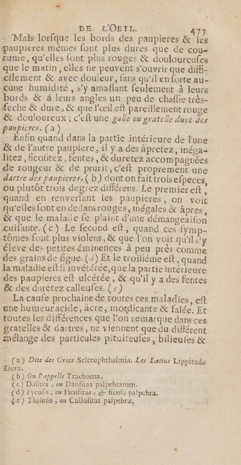 - Mais lorfque les bords des paupieres &amp; jes æaupieres mèmes font plus dures que de cou £ume, qu’elles font plus rouges &amp; douloureufes que le matin, elles ne peuvent s'ouvrir que diffi- cilement &amp;. avec douleur, fans qu’il en{orte au- «une humidité , s’y amaflant feulement à leurs bords &amp; à leurs angles un peu de chaflie très- feche &amp; dure, &amp; quel’œileft pareillement rouge &amp; douloureux ; c'eftune gale ou gratelle dure des paupieres. (a) Enfin quand dans la partie intérieure de l’une &amp; de l'autre paupiere, il y a des âpretez, inéoa- litez , fcolitez, fentes, &amp; duretez accom pagnées de rougeur &amp; de prurit, c’eft proprement une dartre des paupieres, ( b) dontonfaittrois efpeces, ou plutôt trois degrez différens. Le premier eft ! quand en renverfant les paupieres, on voit qu’elles font en dedansrouges, inégales &amp; âpres, &amp; que le malade fe plaint d'une démangeaifon cuifante. (ec) Le fecond eft, quand ces fymp- tômes font plus violens, &amp; que l'on voit qu'il s'y éleve des petites éminences à peu près comme cles grains de figue. (/) Et le troifiéme eft, quand la maladie eft fi invétérée,que la partie intérieure des paupieres eft uicérée, &amp; qu'il y a des fentes &amp; des duretez calleufes. ( e) , La caufe prochainede toutes ces maladies, eft une humeur acide, âcre, mordicante &amp; falée, Et toutes les différences que l’on remarque dansces gratelles &amp; dartres, ne viennent que du différent mélange des particules pituiteufes, bilieufes &amp; a a’) Dite des Grecs Sclerophthalmia. Les Latins Lippitudo Dura. (b) On l'appelle Trachoma. (c) Dafites ; 4 Danfitas palpebrarum. (4) Fvycofs, 04 Ficofitas ; &amp;: ficofa palpcbra, {e) Thilofs , 04 Callofitas palpebræ,