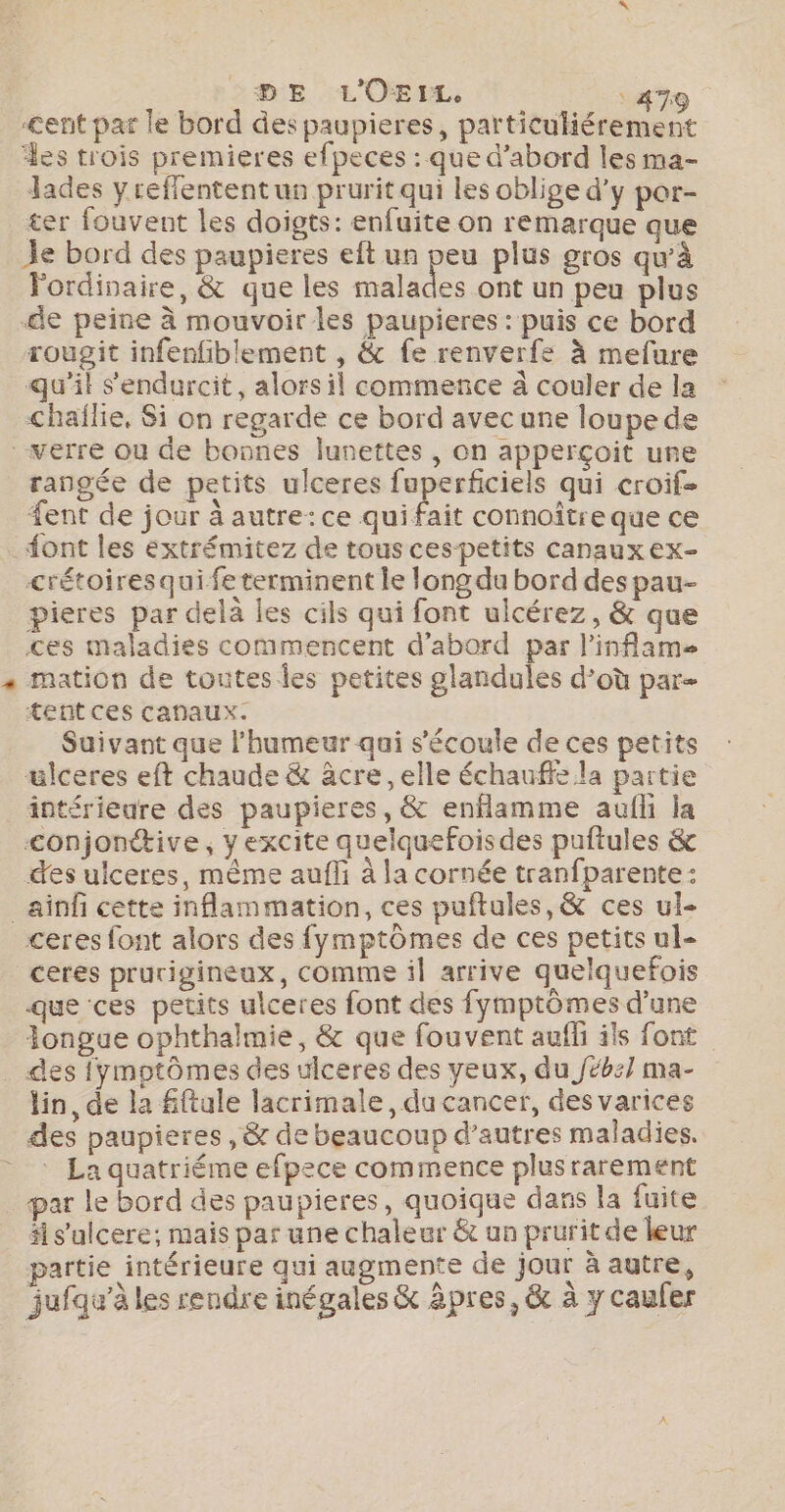 DE L'OEIL, 47: cent par le bord des paupieres, particuliérement des trois premieres efpeces : que d’abord les ma- lades y reffentent un prurit qui les oblige d'y por- ter fouvent les doigts: enfuite on remarque que Je bord des paupieres eft un peu plus gros qu'à Fordinaire, &amp; que les Made ont un peu plus Se peine à mouvoir les paupieres : puis ce bord rougit infenfiblement , &amp; fe renverfe à mefure qu'il s'endurcit, alors il commence à couler de la chaïlie, Si on regarde ce bord avec une loupe de verre où de bonnes lunettes , on apperçoit ure rangée de petits ulceres fuperficiels qui croif- fent de jour à autre: ce quifait connoître que ce Sont les éxtrémitez de tous cespetits canaux ex- crétoires qui fe terminent le long du bord des pau- pieres par delà les cils qui font ulcérez, &amp; que ces maladies commencent d’abord par l'inflam « mation de toutes les petites glandules d’où par- tentces canaux. | Suivant que l'humeur qui s'écoule de ces petits ulceres eft chaude &amp; âcre ,elle échauffe la partie intérieure des paupieres, &amp; enflamme aufli la &lt;onjonétive, y excite quelquefoisdes puftules &amp; des ulceres, même aufli à la cornée tranfparente: _ainfi cette inflammation, ces puftules,&amp; ces ul- ceres font alors des fymptômes de ces petits ul- ceres prurigineux, comme il arrive quelquefois que ces petits ulceres font des fymptômes d’une Jongue ophthalmie, &amp; que fouvent auffi ils font . des {ymptômes des ulceres des yeux, du Jébz] ma- lin, de la fiftule lacrimale, du cancer, des varices des paupieres ,&amp; de beaucoup d’autres maladies. * La quatriéme efpece commence plusrarement _par le bord des paupieres, quoique dans la fuite äl s'ulcere; mais par une chaleur &amp; un prurit de leur partie intérieure qui augmente de jour à autre, jufqu’à les rendre inégales &amp; âpres, &amp; à y caufer