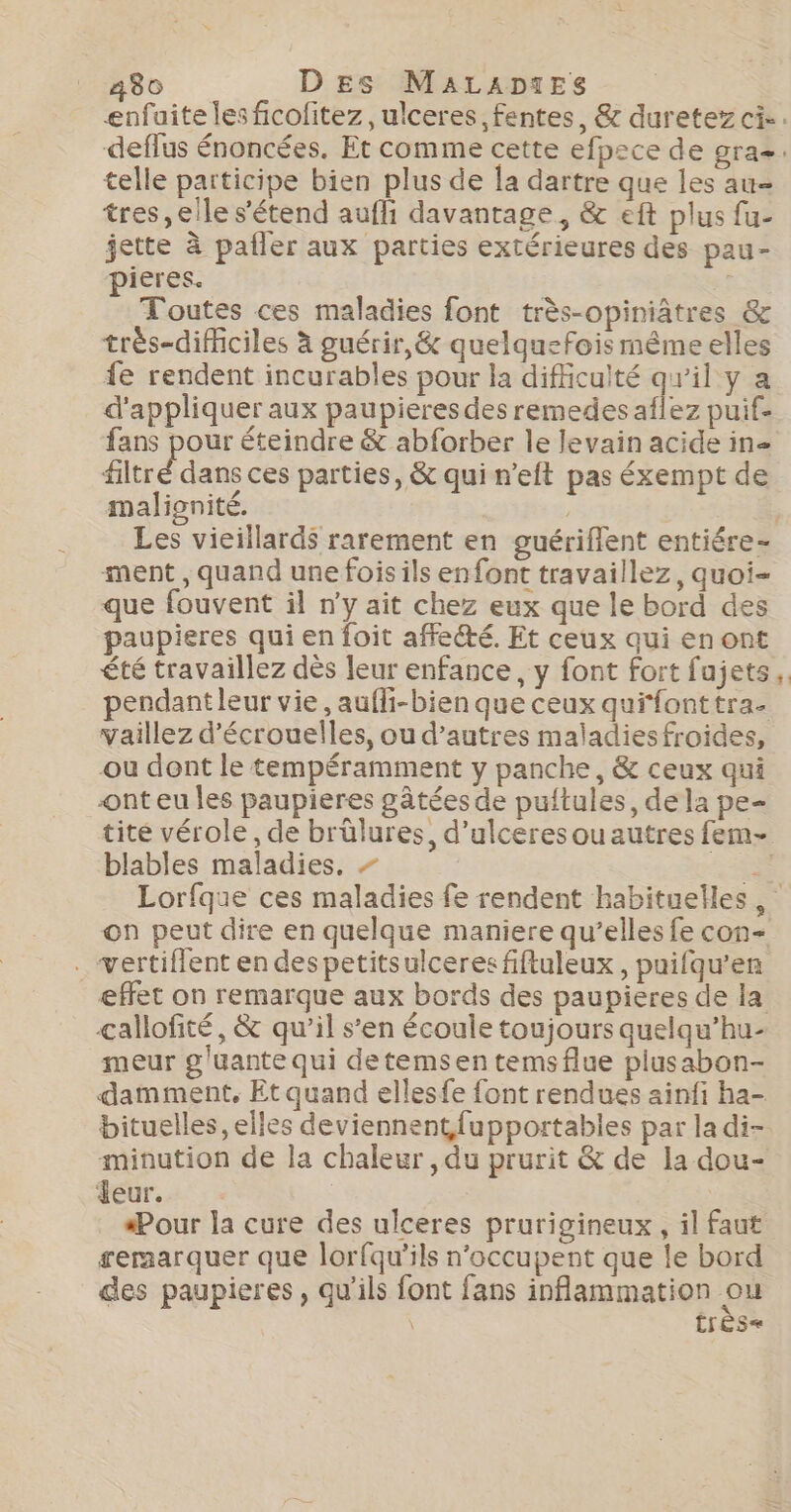 telle participe bien plus de la dartre que les au tres, elle s'étend aufli davantage, &amp; eft plus fu- jette à pafler aux parties extérieures des pau- pieres. | Toutes ces maladies font très-opiniâtres &amp; très-difficiles à guérir, &amp; quelquefois même elles fe rendent incurables pour la difficulté qu'il y a d'appliquer aux paupieres des remedes aflez puif- fans pour éteindre &amp; abforber le levain acide in filtré dans ces parties, &amp; qui n’eft pas éxempt de malionité. ment, quand une fois ils enfont travaillez, quoi- que fouvent il n’y ait chez eux que le bord des paupieres qui en foit affecté. Et ceux qui enont été travaillez dès leur enfance, y font fort fujets pendant leur vie, aufli-bien que ceux quifonttra- vaillez d’écrouelles, ou d’autres maladiesfroides, ou dont le tempéramment y panche, &amp; ceux qui ont eu Îles paupieres gâtées de puftules, dela pe- blables maladies, - on peut dire en quelque maniere qu’elles fe con- . vertiffent en despetitsulceres fiftuleux , puifqu’en effet on remarque aux bords des paupieres de la çallofité, &amp; qu’il s’en écoule toujours quelqu’hu- meur g'üante qui detemsen temsflue plusabon- damment, Et quand ellesfe font rendues ainfi ha- bituelles, elles deviennent fupportables par la di- minution de la chaleur , du prurit &amp; de la dou- Jeur. | “Pour la cure des ulceres prurigineux, il faut reraarquer que lorfqu'’ils n’occupent que le bord des paupieres, qu'ils font fans inflammation ou \ très«