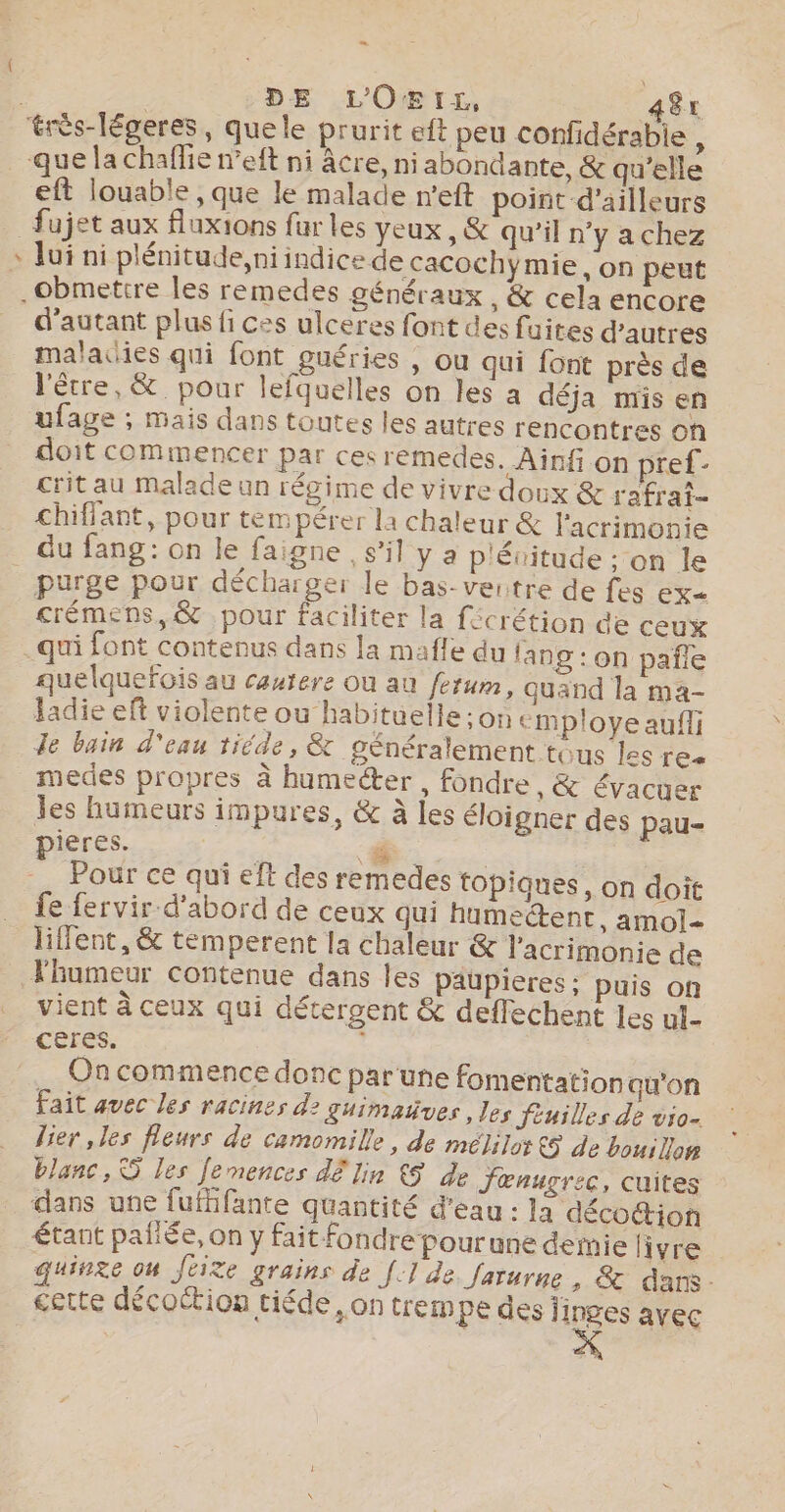 … DE L'O&amp;rtr£r, aêr eft louable , que le malade n'eft point d'ailleurs + lui ni plénitude, ni indice de cacochymie, on peut d'autant plus fi ces ulceres font des fuites d’autres malacies qui font guéries , ou qui font près de l'être, &amp; pour lefquelles on les a déja mis en ufage ; mais dans toutes les autres rencontres on doit commencer par ces remedes. Ainfi on pref- crit au malade un régime de vivre doux &amp; rafrai- chiffant, pour tempérer la chaleur &amp; l'acrimonie purge pour décharger le bas-ventre de fes ex crémens,&amp; pour faciliter la fécrétion de ceux quelquefois au cautere où au fetum, quand la ma- ladie eft violente ou habituelle :on employe aufli Je bain d'eau tiéde, &amp; généralement tous les res medes propres à humecter , fondre, &amp; évacuer es humeurs impures, &amp; à les éloigner des pau- pieres. . | -_ Pour ce qui eft des remedes topiques, on doit fe fervir d'abord de ceux qui humedent, amol- liffent, &amp; temperent la chaleur &amp; l'acrimonie de Thumeur contenue dans les paupieres : puis on vient à ceux qui détergent &amp; deflechent les ul- cères. ; On commence donc par une fomentation qu'on Fait avec les racines d2 guimatues , les fiuilles de vio- lier, les fleurs de camomille, de mélilot €5 de bouillon blanc, S les [emences dE Jin 5 de Jœnucrec, cuites dans une fufhifante quantité d'eau : la déco@ion étant pañiée, on y fait fondre pourune demie livre quinre on Jéite grains de [.] de farurne , &amp; dans - cette décoétion tiéde, on trempe des jinges avec