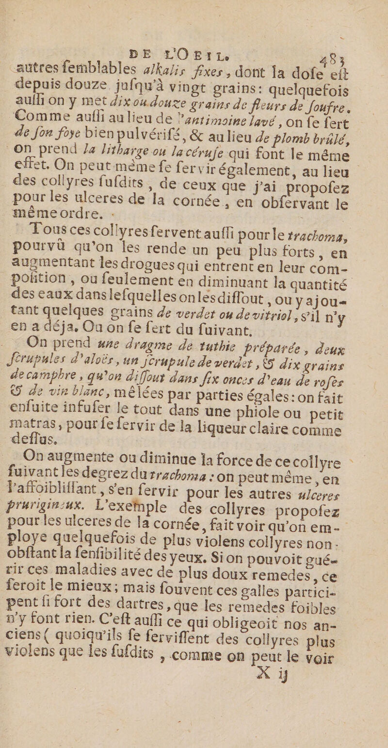 - DE LOE:r1. 483 “autres femblables 4/ka/is fxes, dont la dofe et depuis douze jufqu’à vingt grains: quelquefois aulli On y met dixoudouxe grains de fleurs de foufre, Comme aufli au lieu de lsnrimoine lavé, on fe fert de Jon foye bien pulvérifé, &amp; au lieu de plomb brâlé, On prend Ja Jitharge ou Ja cérufe qui font le même | effet. On peut mème fe fervir également, au lieu des collyres fufdits, de ceux que j'ai propofez pour les ulceres de la cornée, en obfervant le même ordre, : | Tous ces collyresfervent aufti pour le trachoma, pourvä qu’on les rende un peu plus forts, en augmentant les drogues qui entrent en leur com- poñtion , ou feulement en diminuant la quantité des eaux danslefquelles onlesdiflout , ou yajou= tant quelques grains de verdet ou de vitrio] ; sil n'y en a déja, Ou on fe fert du fuivant. On prend wre dragme de tuthie Lréparée, deux Jérupules d'aloës, un jerupule de verder , &amp;S dix grains de campbre, qu’on diffout dans fix onces d'eau de rofès © de vin blanc, mêlées par parties égales: on fait enfuite infufer le tout dans une phiole ou petit satras, pour fe fervir de la liqueur claire comme deflus. On augmente ou diminue ja force de ce coîlyre : fuivant les degrez durrachoma : on peut même , en Paffoibliflant , s’en fervir pour les autres w/ceres prurigin:ux. L'exenple des collyres propofez pour les ulceres de la cornée, fait voir qu’on em- ploye quelquefois de plus violens collyres non Obftant la fenfibilité des yeux. Sion pouvoit gué= rir ces maladies avec de plus doux remedes se feroit le mieux; mais fouvent ces galles partici- pentfi fort des dartres , que les remedes foibles n'y font rien. C'eft auffi ce qui obligeoit nos an- ciens( quoiqw’ils fe ferviffent des collyres plus violens que les fufdits , comme on peut le voir