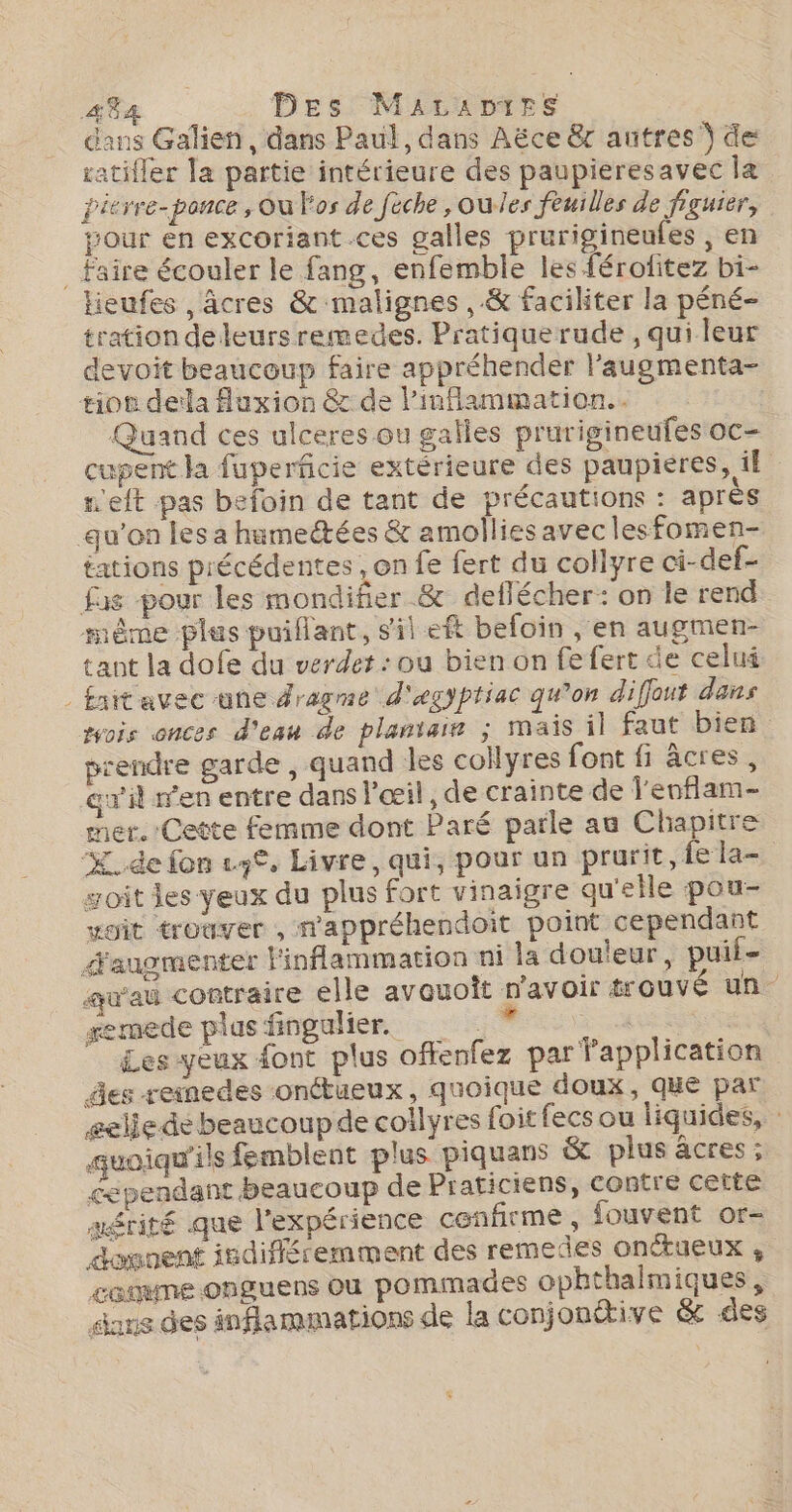 dans Galien, dans Paul, dans Aëce &amp;r autres Ÿ de atifler la partie intérieure des paupieresavec læ ierre-ponce , Où Fos de feche ,oules feuilles de figuier, tour en excoriant.ces galles prurigineufes , en _ Faire écouler le fang, enfemble les férofitez bi- Hieufes , âcres &amp; malignes ,.&amp; faciliter la péné- tration de leurs remedes. Pratique rude , qui leur devoit beaucoup faire appréhender l’'augmenta- tion della fluxion &amp; de Pinflammation.. Quand ces ulceres ou galles prurigineufes oc- cupent la fuperficie extérieure des paupieres, i£ m'eft pas befoin de tant de précautions : après qu’on les a humeétées &amp; amollies avec lesfomen- tations précédentes , on fe fert du collyre ci-def- fas pour les mondifier &amp; deflécher: on le rend même ples puillant, sil eft befoin , en augmen- tant la dofe du verdet : ou bien on fe fert de celui - fnitavec une Jragme d'egptiac qu’on diflout dans vois onces d'eau de plantain ; mais il faut bien. prendre garde , quand les collyres font fi âcres, gril ren entre dans l'œil , de crainte de Jenflam- mer. Cette femme dont Paré parle au Chapitre de fon eye, Livre, qui, pour un prurit, fe la- soit les yeux du plus fort vinaigre qu'elle pou- xoit trouver , wappréhendoit point cependant d'augmenter linflammation ni la dou'eur, puii- qu'au contraire elle avauoît n'avoir trouvé un semede plus fingulier. | : Les yeux font plus offenfez par fapplication es reinedes onctueux, quoique doux, que par eeliede beaucoupde collyres foit fecs ou liquides, quoiqu'ils femblent plus piquans &amp; plus âcres ; cependant beaucoup de Praticiens, contre cette mérité que l'expérience cenfirme, fouvent or- dovnent isdifféremment des remedes onctueux ; comume onguens ou pommades opbthalmiques, sms des inflammations de la conjonétive &amp; des | 4 + ê #