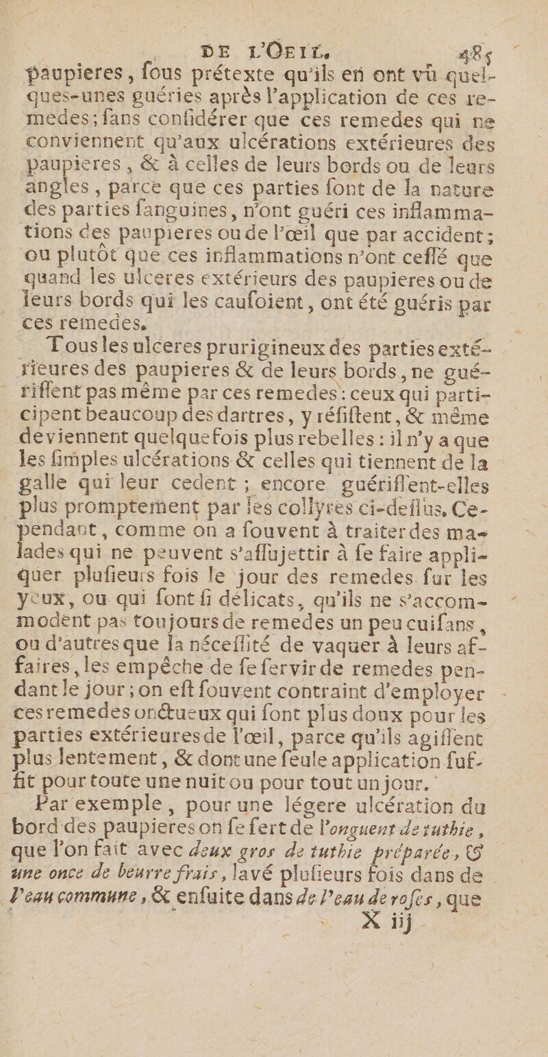 DE L'Ortrr, 484 paupieres , fous prétexte qu'ils en ont vh quel- ques-unes guéries après l’application de ces re- medes; fans confidérer que ces remedes qui ne conviennent qu'aux ulcérations extérieures des baupieres , &amp; à celles de leurs bords ou de leurs angles , parce que ces parties font de la nature des parties fanguines, n’ont guéri ces inflamma- tions ces paupieres ou de l’œil que par accident ; ou plutôt que ces inflammations n’ont ceflé que quand Îles ulceres extérieurs des paupieres ou de leurs bords qui les caufoient, ont été guéris par ces remedes, | Tousles ulceres prurigineux des partiesexté- rieures des paupieres &amp; de leurs bords, ne gué- riflent pas même par ces remedes: ceux qui parti- cipent beaucoup desdartres, y réfiftent, &amp; même deviennent quelquefois plus rebelles : iln'y a que les fimples ulcérations &amp; celles qui tiennent de la galle qui leur cedent ; encore guériflent-elles plus prompterment par les collyres ci-deflus, Ce- pendant, comme on a fouvent À traiterdes ma lades qui ne peuvent s’aflujettir à fe faire appli- quer plufieurs fois le jour des remedes fur les yeux, ou qui font fi délicats, qu'ils ne s'accom- modent pas toujours de remedes un peucuifans, Ou d’autres que la néceflité de vaquer à leurs af- faires, les empêche de fe fervir de remedes pen- dant le jour ; on eft fouvent contraint d'employer cesremedes onétueux qui font plus doux pour les parties extérieuresde l'œil, parce qu'ils agiflene plus lentement, &amp; dont une feule application fuf- fit pour toute une nuitou pour tout un jour. __ Par exemple, pour une légere ulcération du bord des paupieres on fe fert de l'onguenr de ruthie, que l’on fait avec deux gros de tuthie préparée, &amp; une once de beurre frais, lavé plufieurs fois dans de d'ean commune, &amp; enfuite dans de l’eau g rofés, que