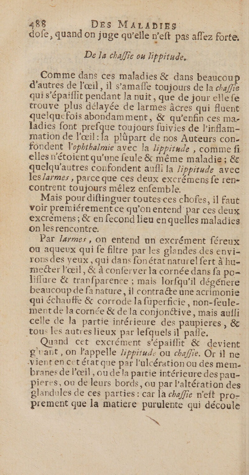 dofe, quand on juge qu’elle n'eft pas aflez forte, De Ja chaffie ou lippitude. Comme dans ces maladies &amp; dans beaucoup d’autres de l'œil, il s’amaffe toujours de la chaffie qui s'épaiflit pendant Ja nuit, que de jour ellefe trouve plus délayée de larmes âcres qui fuent quelquefois abondamment, &amp; qu’enfin ces ma- ladies font prefque toujours fuivies de l'inflam- mation de l'œil:la pläparc de nos Auteurs con. fondent Vophihalmie avec la Jippitude , comme fi elles n’étoient qu’une feule &amp; même maladie ; &amp; quelqu'autres confondent aufli la Jippitude avec les /armes , parce que ces deux excrémens fe ren- contrent toujours mêlez enfemble. Mais pour diftinguer toutes ces chofes, il faut voir premiérement ce qu'onentend par ces deux excrémens ; &amp; en fecond lieu enquelles maladies. on lesrencontre. Par larmes, on entend un excrément féreux où aqueux qui fe filtre par les glandes des envi rons des yeux, qui dans fonétat naturel fert À hu- mecter l'œil, &amp; à conferver la cornée dans fa po= liflure &amp; tranfparence ; mais lorfqu’il dégénere beaucoup de fa nature, il contracte une acrimonie qui échautfe &amp; corrode lafüperficie, non-feule- ment de la cornée &amp; de la conjonétive, mais auili celle de la partie intérieure des paupieres, &amp; tous les autreslieux par lefquels il pale, Quand cet excrément s'épaiflit &amp; devient g vant, on l'appelle /ippitude ou chaffie. Or il ne Vient en cctétat que par l'ulcération ou des mem- branes de l'œil , ou de la partie intérieure des pau- pieres, où de leurs bords, au par l'altération des £landules de ces parties: car la chaffie n'eit pro- prement que la matiere purulente qui découle ES N