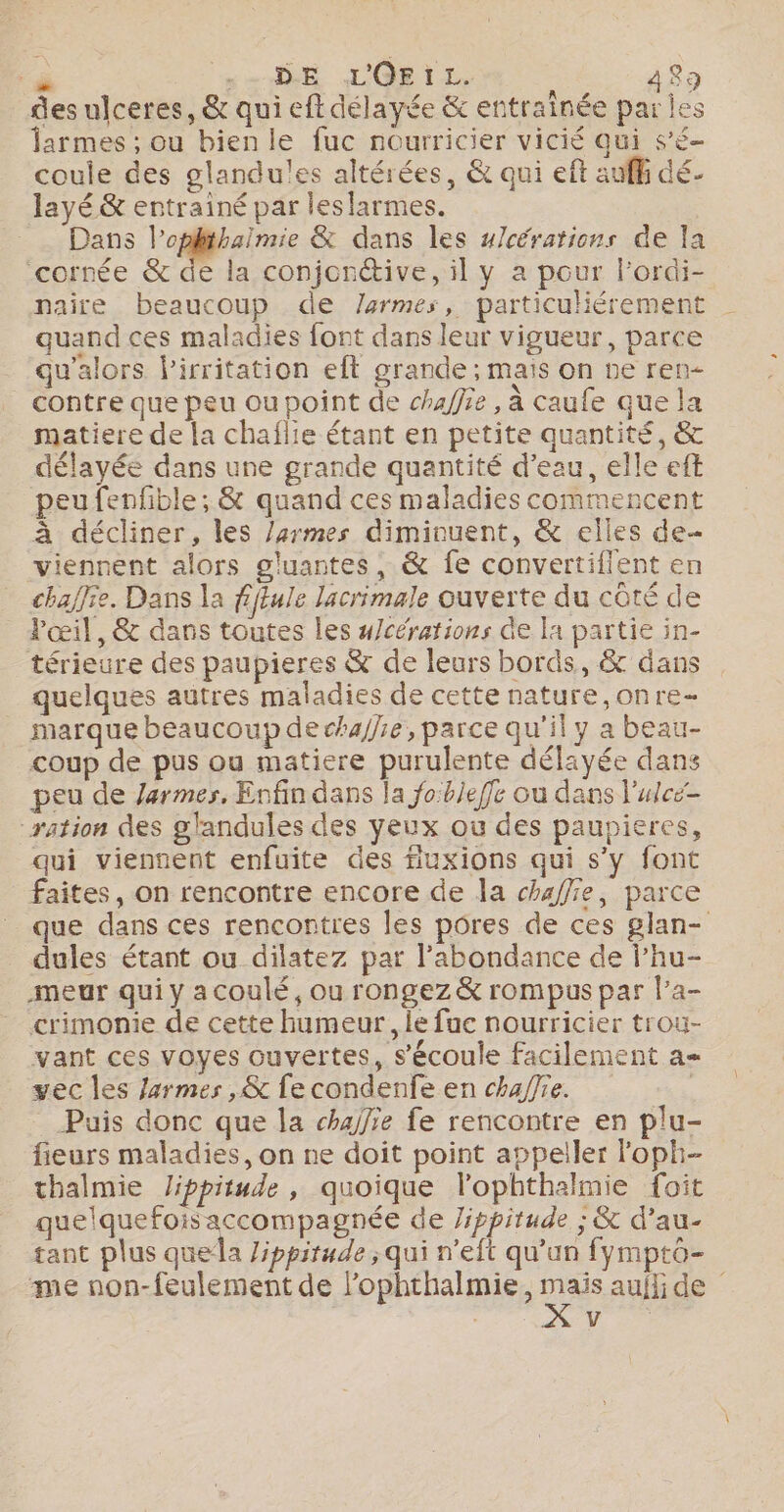 des ulceres, &amp; qui eftdélayée &amp; entraînée par les larmes ; ou bien le fuc nourricier vicié qui s’é- coule des glandul!es altérées, &amp; qui eft auf dé- layé &amp; entrainé par leslarmes. Dans l’oplthaïmie &amp; dans les u/cérations de la cornée &amp; de la conjontive, il y a pour l’ordi- naire beaucoup de /armes, particuliérement quand ces maladies font dans leur vigueur, parce qu'alors lirritation eft grande ; mais on ne ren- contre que peu ou point de chaffie, à caufe que la matiere de la chaflie étant en petite quantité, &amp; délayée dans une grande quantité d’eau, elle eff peufenfible; &amp; quand ces maladies commencent à décliner, les /armes diminuent, &amp; elles de- viennent alors gluantes, &amp; fe convertiflent en chaffie. Dans la fftule lacrimale ouverte du coté de Pœil, &amp; dans toutes les #/cérations de la partie in- térieure des paupieres &amp; de leurs bords, &amp; dans quelques autres maladies de cette nature,onre- marque beaucoup de chafhie, parce qu'il y a beau- coup de pus ou matiere purulente délayée dans peu de armes, Enfin dans la o:bleffe ou dans l'utce- ation des glandules des yeux où des paupieres, qui viennent enfuite des fiuxions qui s’y font faites, on rencontre encore de la chaffie, parce que dans ces rencontres les pores de ces glan- dules étant ou dilatez par l'abondance de l’hu- meur qui y a coulé, ou rongez &amp; rompus par la- crimonie de cette humeur, le fuc nourricier trou- vant ces voyes ouvertes, s'écoule facilement a vec les /4rmes ,&amp; fe condenfe en chaffre. | Puis donc que la chajfie fe rencontre en plu- fieurs maladies, on ne doit point appeller loph- thalmie Jippitude, quoique lophthalmie foit quelquefois accompagnée de Jippitude ; &amp; d’au- tant plus quela Zippirude ; qui n’eft qu’un fymptô- me non-feulement de l’ophthalmie, nas auflide + Re