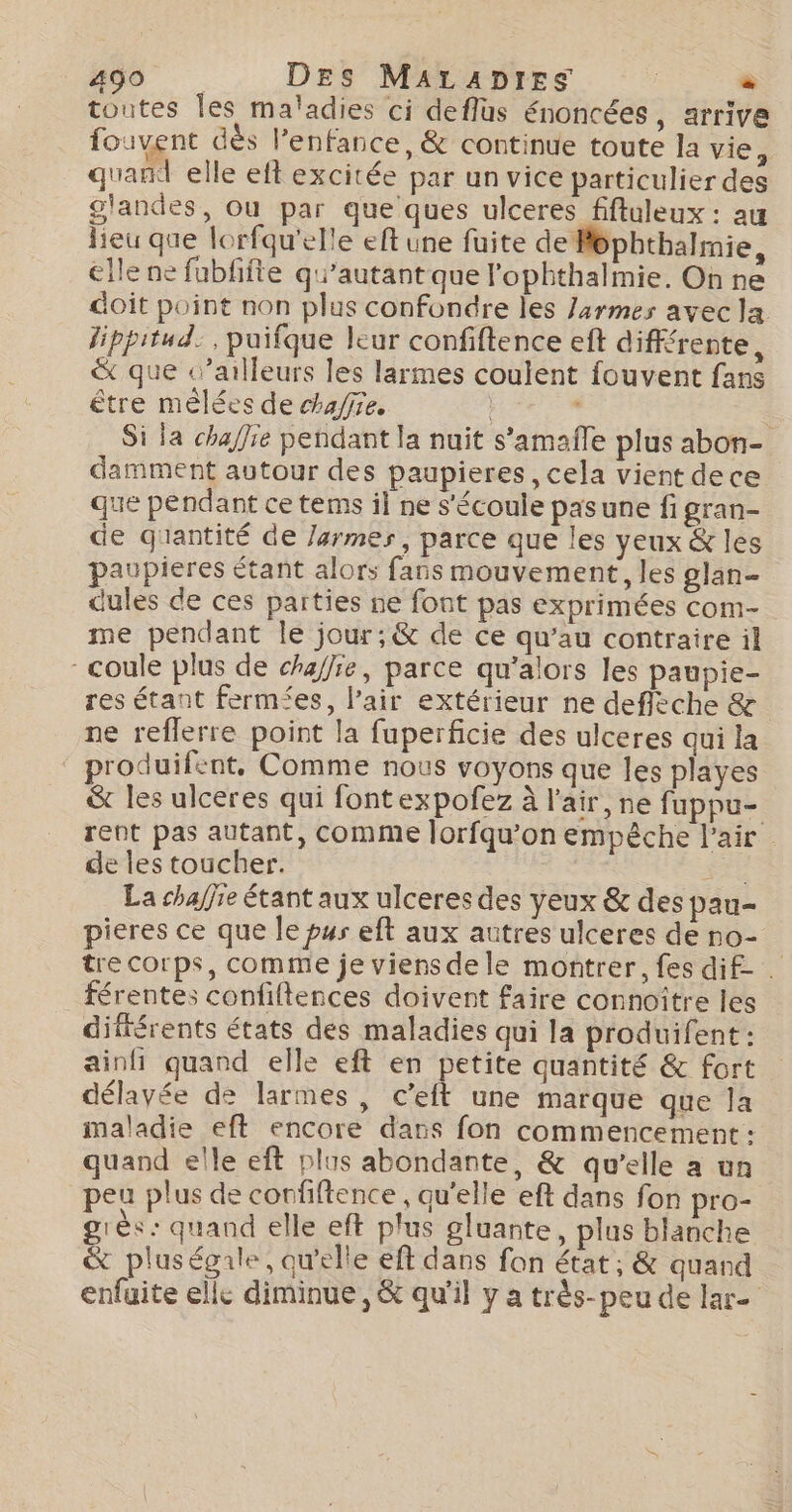 400 DES MALADIES | . toutes les maladies ci deflus énoncées, arrive fouvent dès l'enfance, &amp; continue toute la vie, quand elle eft excitée par un vice particulier des glandes, Ou par que ques ulceres fftuleux : au lieu que lorfqu'elle eft une fuite de Méphthalmie, elle ne fubfifte qu’autant que l'ophthalmie. On ne doit point non plus confondre Îles /armes avecla fippitud. , puifque leur confiftence eft différente, &amp; que c’ailleurs les larmes coulent fouvent fans être mélées de chaire. « Si la chaffre pendant la nuit s’amafle plus abon- damment autour des paupieres, cela vient dece que pendant ce tems il ne s'écoule pasune fi gran- de giantité de Jarmes, parce que les yeux &amp; les paupieres étant alors fans mouvement, les glan- dules de ces parties ne font pas exprimées com- me pendant le jour; &amp; de ce qu’au contraire il coule plus de chaffie, parce qu’alors les paupie- res étant fermées, l'air extérieur ne deffèche &amp; ne reflerre point la fuperficie des ulceres qui la roduifent, Comme nous voyons que les playes &amp; les ulceres qui font expofez à l'air, ne fuppu- rent pas autant, comme lorfqu’on empêche l'air de les toucher. Fe La chaffie étant aux ulceres des yeux &amp; des pau- pieres ce que le pur eft aux autres ulceres de no- tre corps, comme je viens de le montrer, fes dif- . férentes confiltences doivent faire connoître les différents états des maladies qui la produifent: ainfi quand elle eft en petite quantité &amp; fort délavée de larmes, c’eft une marque que la maladie eft encore dans fon commencement : quand elle eft plus abondante, &amp; qu'elle a un peu plus de confiftence, qu'elle eft dans fon pro- grés: quand elle eft plus gluante, plus blanche &amp; pluségale, qu'elle eft dans fon état ; &amp; quand enfuite elle diminue, &amp; qu'il y a très- peu de lar-