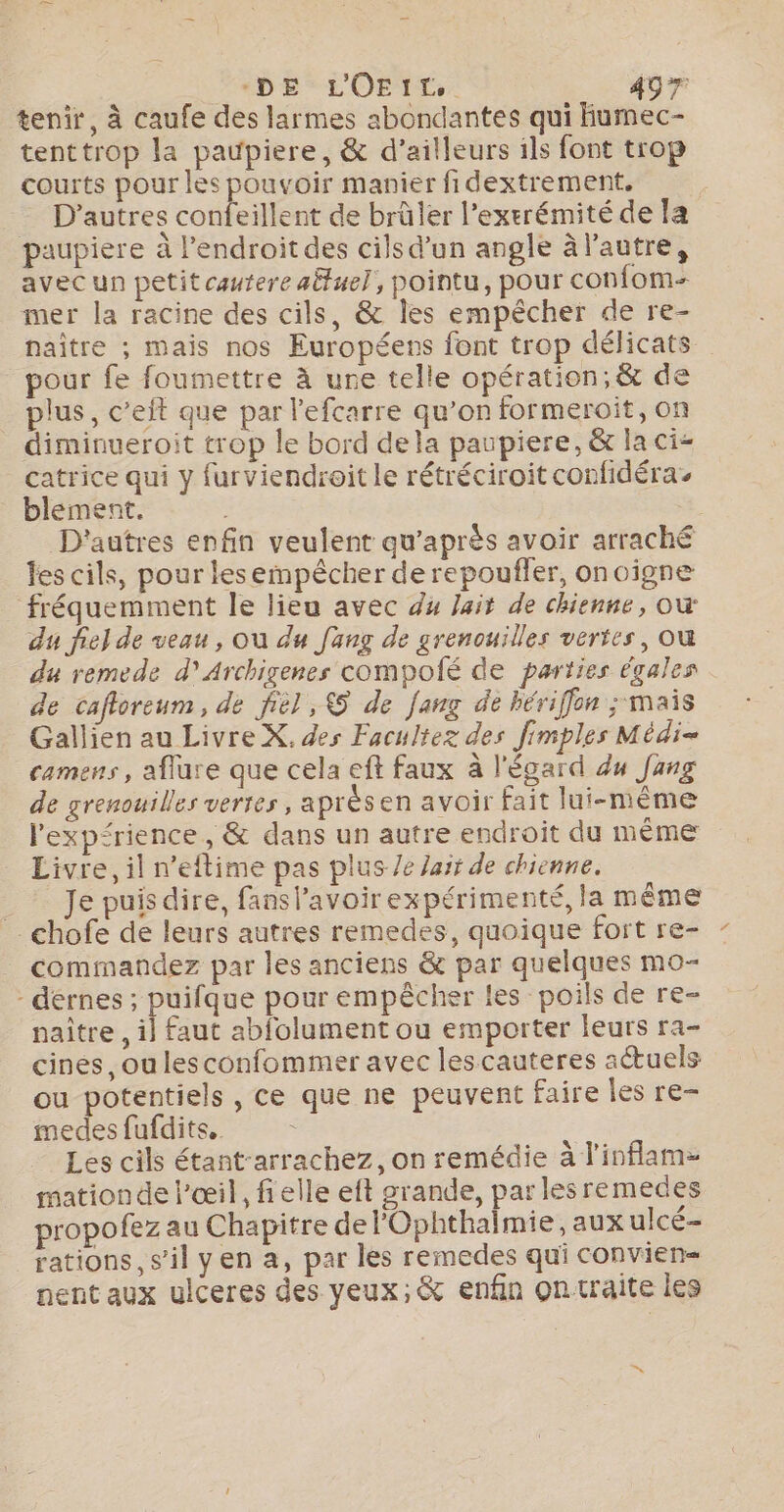 tenir, à caufe des larmes abondantes qui fumec- tenttrop la paupiere, &amp; d’ailleurs ils font trop courts pour les pouvoir manier fidextrement. | = D’autres confeillent de brûler l’exerémité de la paupiere à l'endroit des cils d’un angle à l'autre, avecun petit cauterealuel, pointu, pour confom- mer la racine des cils, &amp; les empêcher de re- naître ; mais nos Européers font trop délicats pour fe foumettre à ure telle opération; &amp; de plus, c’eit que par l'efcarre qu’on formeroit, on diminueroit trop le bord dela paupiere, &amp; la ci- catrice qui y furviendroit le rétréciroit confidéra. blement. | D'autres enfin veulent qu'après avoir arraché les cils, pour lesempêcher de repoufler, onoigne fréquemment le lieu avec d4 Jait de chienne, ow du fie} de veau , où du [ang de grenouilles vertes, où du remede d’Archigenes compoié de parties égales de cafloreum, de fiel , 5 de fang de hériffon ; mais Gallien au Livre X, des Facultez des fimples Médi- camens, aflure que cela eft faux à l'égard du Jang de grenouilles verres, aprèsen avoir fait lui-même l’exprience, &amp; dans un autre endroit du même Livre, il n’eftime pas plus /e arr de chienne. _ Jepuisdire, fanslavoirexpérimenté, la même _chofe de leurs autres remedes, quoique fort re- commandez par les anciens &amp; par quelques mo- - dérnes ; puifque pour empêcher les poils de re- naître , il] faut abfolument ou emporter leurs ra- cines, ou lesconfommer avec lescauteres actuels ou potentiels, ce que ne peuvent faire les re- medesfufdits.. Les cils étant-arrachez, on remédie à l'inflam- mationde l'œil, fielle eft grande, par lesremedes propofez au Chapitre de l'Ophthalmie, aux ulcé- rations, s’il yen a, par les remedes qui convien= nent aux ulceres des yeux;&amp; enfin ontraite les