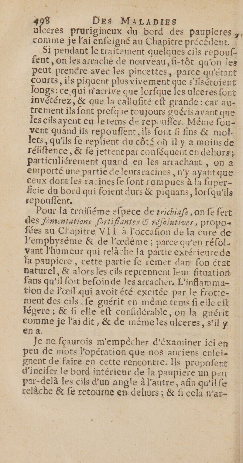 #2 498 Des MauAcaptes ulceres prurigineux du bord des paupieres ;, comme je lai enfeigné au Chapitre précédent. Si pendant le traitement quelques cils repouf- fent, on les arraché de nouveau, fi-tôt qu'on les peut prendre avec les pincettes, parce qu'écant courts, ils piquent plusvivement que s'ilsétoient longs: ce qui n'arrive que lorfque Îles ulceres font invétérez, &amp; que la callofité eft grande : car au- trement ils font prefque toujours guérisavant que les cilsayent eu letems de repoufler. Même fou- vent quand ils repouflent, ils font fi fins &amp; mol- lets, qu’ils fe replient du côté où il y a moinsde réfiftence, &amp; fe jettent par conféquent en dehors: particuliérement quand en les arrachant , on a emporté une partie de leursracines , n’y ayant que ceux dont les racines fe font rompues à la fuper- ficie du bord qui foient durs &amp; piquans, lorfqu'ils repouflent, Pour la troififéme efpece de srichiafe ,on fe fert des fomentations fortifiantes S rélolutives, propos fées au Chapitre VIL à l'occafion de la cure de l'emphysème &amp; de l'œdême ; parce qu’en réfol. vant l'humeur qui relâche la partie extérieurede la paupiere , cette partie fe remet dan: fon état naturel, &amp; alors les cils reprennent feur fituation fans qu’il foit befoinde les arracher, L'inflamma- tion de l'œil qui avoit été excitée par le frotte ment des cils, fe guérit en même tems fi elle eft légere ; &amp; fi elle eft confidérable, on la guérit comme je l'ai dit, &amp; de même les ulceres, s’il y en a. Je ne fçaurois m'empêcher d’'éxaminer ici en peu de mots l'opération que nos anciens enfei- gnent de faire en cette rencontre. Ils propofent d’incifer le bord intérieur de la paupiere un peu par-delà les cils d’un angle à l’autre, afin qu'ilfe relâche &amp; fe retourne en dehors ; &amp; f cela n'ar-