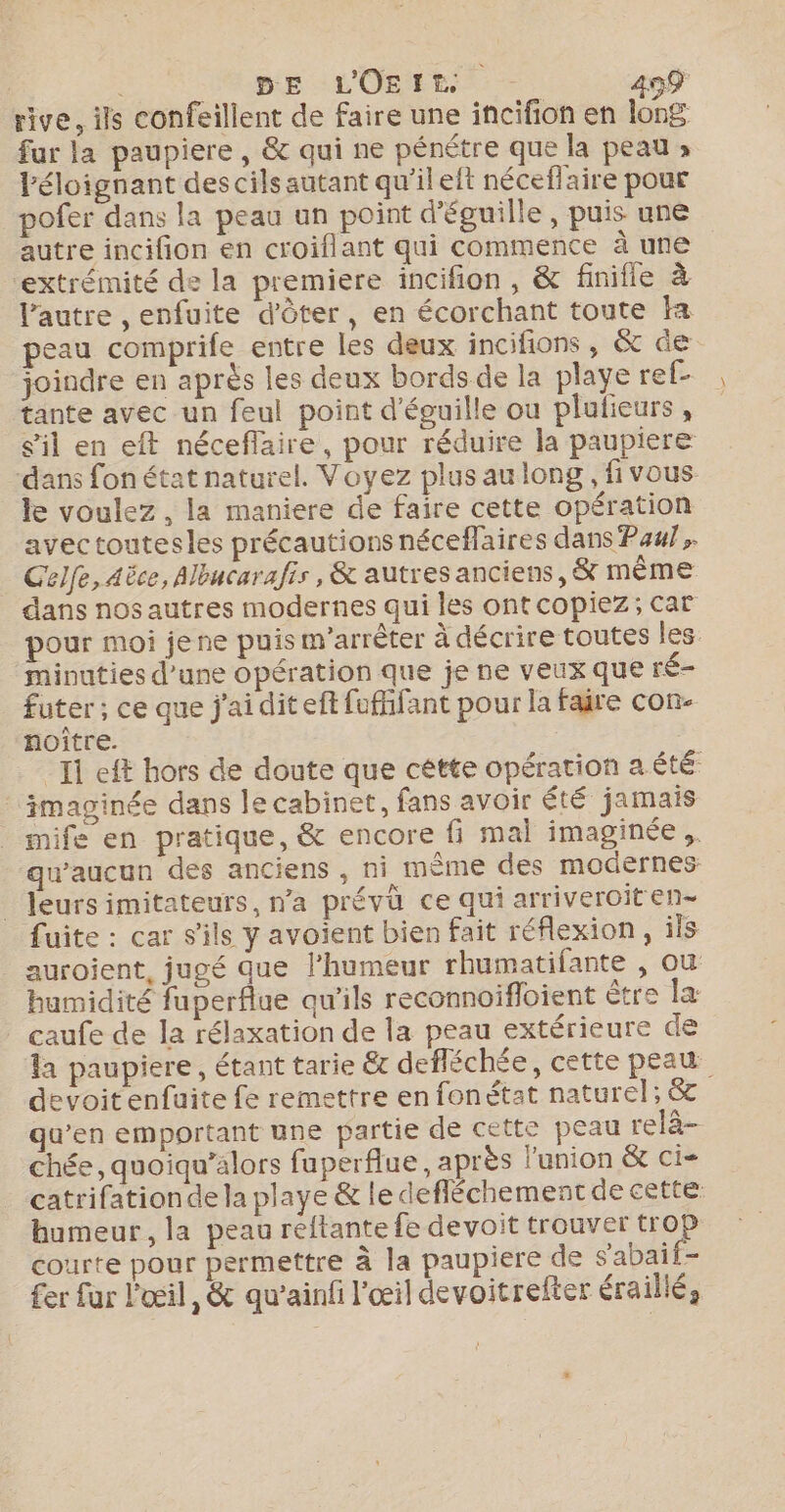 rive, ils confeillent de faire une incifion en long fur la paupiere , &amp; qui ne pénétre que la peau » léloignant des cils autant qu'il elt néceflaire pour pofer dans la peau un point d'éguille, puis uné autre incifion en croiflant qui commente à une extrémité de la premiere incifion , &amp; finifle à l’autre , enfuite d'ôter, en écorchant toute fa peau comprife entre les deux incifions, &amp; de joindre en après les deux bords de la playe ref- tante avec un feul point d'éguille ou plulieurs , sil en eft néceflaire, pour réduire la paupiere dans fon état naturel. Voyez plusaulong , fivous le voulez, la maniere de faire cette opération avectoutesles précautions néceflaires dans Pau}, Gelfe, Aëce, Albucarafis, &amp; autres anciens, &amp; mÊême dans nos autres modernes qui les ont copiez; car pour moi jene puis m’arrèter à décrire toutes les minuties d’une opération que je ne veux que ré- futer ; ce que j'ai diteft fufifant pour la faire con- noître. | Il eft hors de doute que cétte opération a été imaginée dans le cabinet, fans avoir été jamais mife en pratique, &amp; encore fi mal imaginée ,. qu'aucun des anciens , ni mème des modernes _ Jeursimitateurs, n’a prévü ce qui arriveroit en- fuite : car s'ils y avoient bien fait réflexion, ils auroient, jugé que l'humeur rhumatifante , où humidité fuperflue qu'ils reconnoifloient être la caufe de la rélaxation de la peau extérieure de la paupiere, étant tarie &amp; defléchée, cette peau devoitenfuite fe remettre en fonétat naturel; &amp; qu’en emportant une partie de cette peau relà- chée, quoiqu’alors fuperflue, après l'union &amp; ci- catrifationde la playe &amp; le defléchement de cette humeur, la peau reftante fe devoit trouver tro courte pour permettre à la paupiere de s'abait- £er fur l'œil, &amp; qu'ainfi l'œil devoitrefter éraillé,