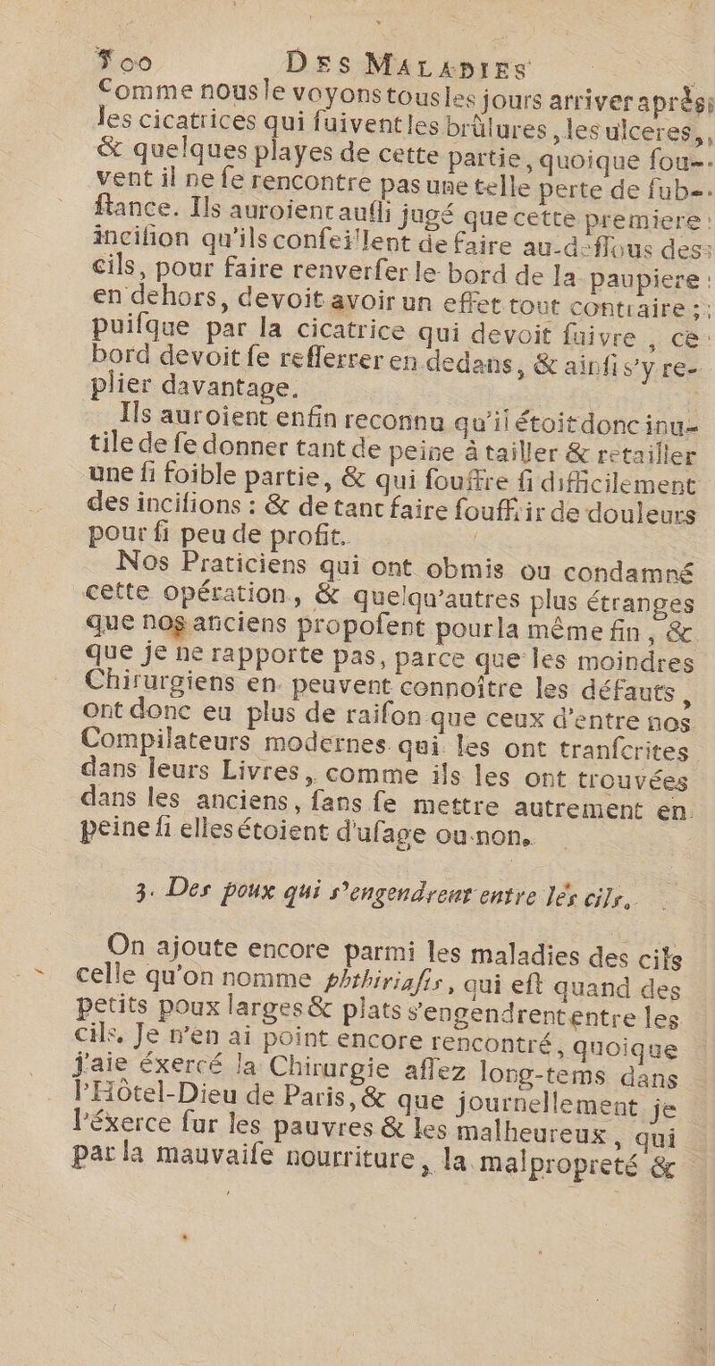 Fco Des MArzxpirs Comme nousle voyonstousles jours arriver aprèsi les cicatrices qui fuiventles brülures ,les ulceres,, &amp; quelques playes de cette partie, quoique fou. vent il ne fe rencontre pasune telle perte de fub. Rance. Ils auroient auf; jugé que cette premiere : incifion qu'ils confeï!lent de faire au-d-flous des: cils, pour faire renverfer le bord de la paupiere : en dehors, devoit avoir un effet tout contraire ;; puifque par la cicatrice qui devoit faivre hrs à bord devoit fe refferrer en dedans, &amp; ainfi S'y re plier davantage, | Ils auroient enfin reconnu aw’il étoitdonc int tile de fe donner tant de peine à tailler &amp; retailler une fi foible partie, &amp; qui fouftre G difficilement des incifions : &amp; de tant faire fouffir de douleurs pour fi peu de profit. Nos Praticiens qui ont obmis ou condamné cette opération, &amp; quelqu’autres plus étranges que no$ añiciens propofent pourla mème fin, &amp; que je ne rapporte pas, parce que les moindres Chirurgiens en. peuvent connoître les défauts, ont donc eu plus de raifon que ceux d’entre nos Compilateurs modernes qui les ont tranfcrites dans leurs Livres, comme ils les ont trouvées dans les anciens, fans fe mettre autrement en. peine fi elles étoient d'ufage ou:non. 3. Des poux qui s’engendreur entre Jés cils. On ajoute encore parmi les maladies des cits celle qu'on nomme phrhiriafir, qui eft quand des petits poux larges&amp; plats sengendrententre les cils, Je n’en ai point encore rencontré, quoiq ue j'aie éxercé la Chirurgie aflez long-tems dans l'Hôtel-Dieu de Paris, &amp; que journellement je l'éxerce fur les pauvres &amp; les malheureux , qui par la mauvaife nourriture, la malpropreté &amp;