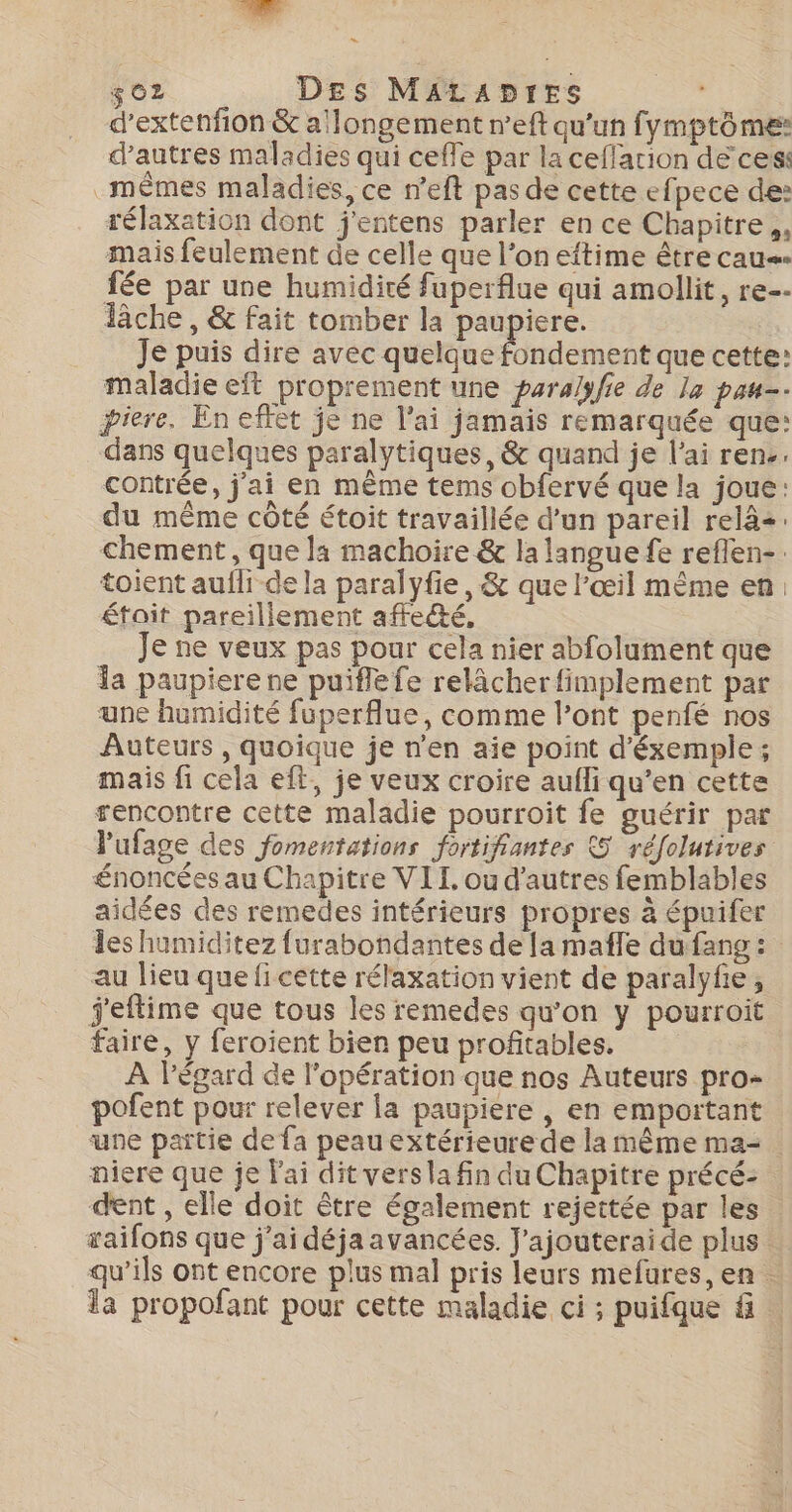 LS $ 02 Des MALADIES d’extenfion &amp; a'longement n’eft qu'un fymptôme: d’autres maladies qui ceffe par la ceffarion de ces: mêmes maladies, ce n’eft pas de cette efpece de: rélaxation dont j'entens parler en ce Chapitre ,, mais feulement de celle que l’on eftime être caus fée par une humidité fuperflue qui amollit, re-- Tâche , &amp; fait tomber la paupiere. Je puis dire avec quelque fondement que cette: maladie eit proprement une para/yfe de la pau. piere. En effet je ne l'ai jamais remarquée que: dans quelques paralytiques, &amp; quand je l'ai rene. contrée, j'ai en même tems obfervé que la joue: du même côté étoit travaillée d’un pareil relà+: chement, que la machoire &amp; la langue fe reflen-. toient aufli de la paralyfie , &amp; que l'œil mème en: était pareillement affecté, Je ne veux pas pour cela nier abfolument que la paupiere ne puiflefe relâcher fimplement par une humidité fuperflue, comme l’ont penfé nos Auteurs , quoique je n'en aie point d'éxemple ; mais fi cela eft, je veux croire aufli qu’en cette rencontre cette maladie pourroit fe guérir par Pufage des fomentations fortifiantes 5 réfolutives énoncées au Chapitre VIT, ou d'autres femblables aidées des remedes intérieurs propres à épuifer les humiditez {urabondantes de [a mafle du fang : au lieu que ficette rélaxation vient de paralyfe, j'eflime que tous les remedes qu’on y pourroit faire, y feroient bien peu profitables. À l'égard de l'opération que nos Auteurs pro- pofent pour relever la paupiere , en emportant une partie de fa peau extérieurede la même ma= niere que je l'ai dit vers la fin du Chapitre précé:- dent , elle doit être également rejettée par les saifons que j'ai déja avancées. J'ajouteraide plus qu’ils ont encore plus mal pris leurs mefures, en . la propofant pour cette maladie ci ; puifque f